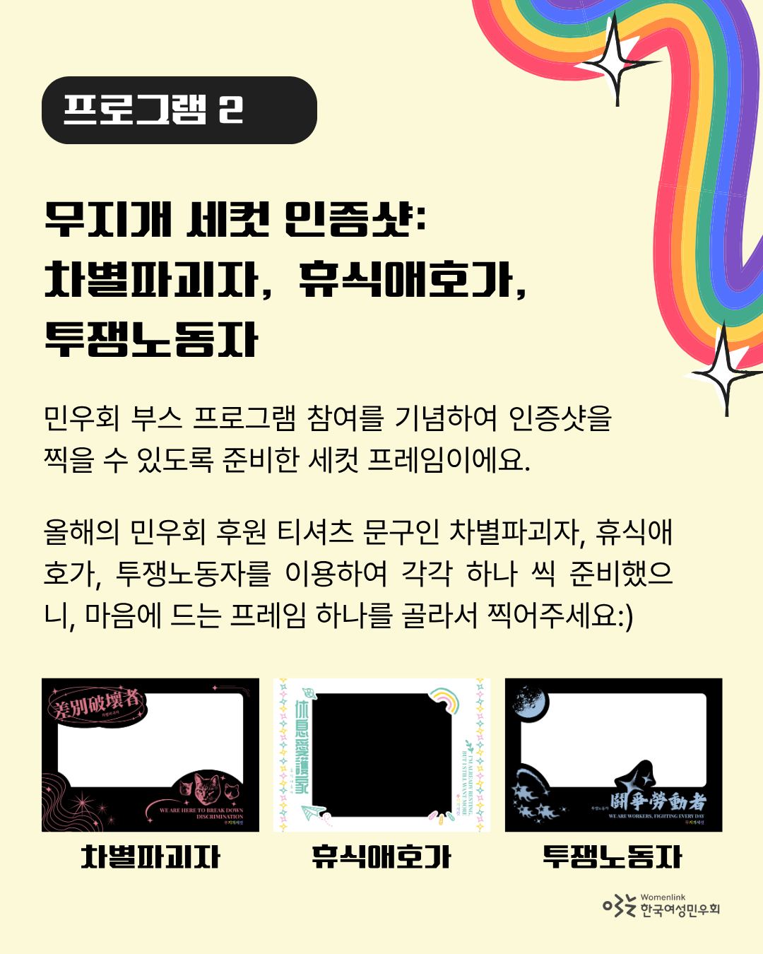 연한 노란색 배경의 포스터 네 번째 이미지. 상단에는 “프로그램 2”와  해당 프로그램의 제목인 “무지개 세컷 인증샷: 차별파괴자, 휴식애호가, 투쟁노동자”가 검은 글씨로 적혀있다. 그 아래에는 프로그램에 대해 안내하는 “민우회 부스 프로그램 참여를 기념하여 인증샷을 찍을 수 있도록 준비한 세컷 프레임이에요. 올해의 민우회 후원티셔츠 문구인 차별파괴자, 휴식애호가, 투쟁노동자를 이용하여 각각 하나 씩 준비했으니, 마음에 드는 프레임 하나를 골라서 찍어주세요.”라는 문구가 적혀있다. 하단에는 프레임 3종의 이미지가 놓여있다.