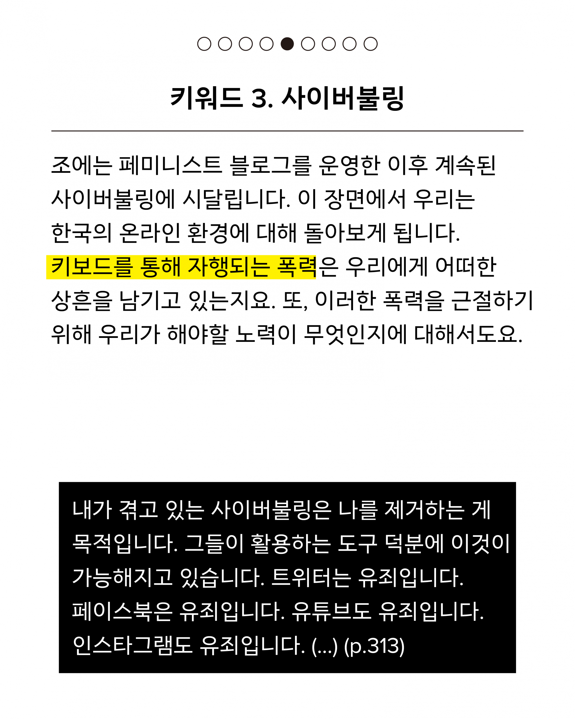 세 번째 키워드는 사이버불링입니다. 조에는 페미니스트 블로그를 운영한 이후 계속된 사이버불링에 시달립니다. 이 장면에서 우리는 한국의 온라인 환경에 대해 돌아보게 됩니다. 키보드를 통해 자행되는 폭력은 우리에게 어떠한 상흔을 남기고 있는지요. 또, 이러한 폭력을 근절하기 위해 우리가 해야할 노력이 무엇인지에 대해서도요. 인용문은 다음과 같습니다. 내가 겪고 있는 사이버불링은 나를 제거하는 게 목적입니다. 그들이 활용하는 도구 덕분에 이것이 가능해지고 있습니다. 트위터는 유죄입니다. 페이스북은 유죄입니다. 유튜브도 유죄입니다. 인스타그램도 유죄입니다. (...) (p.313)