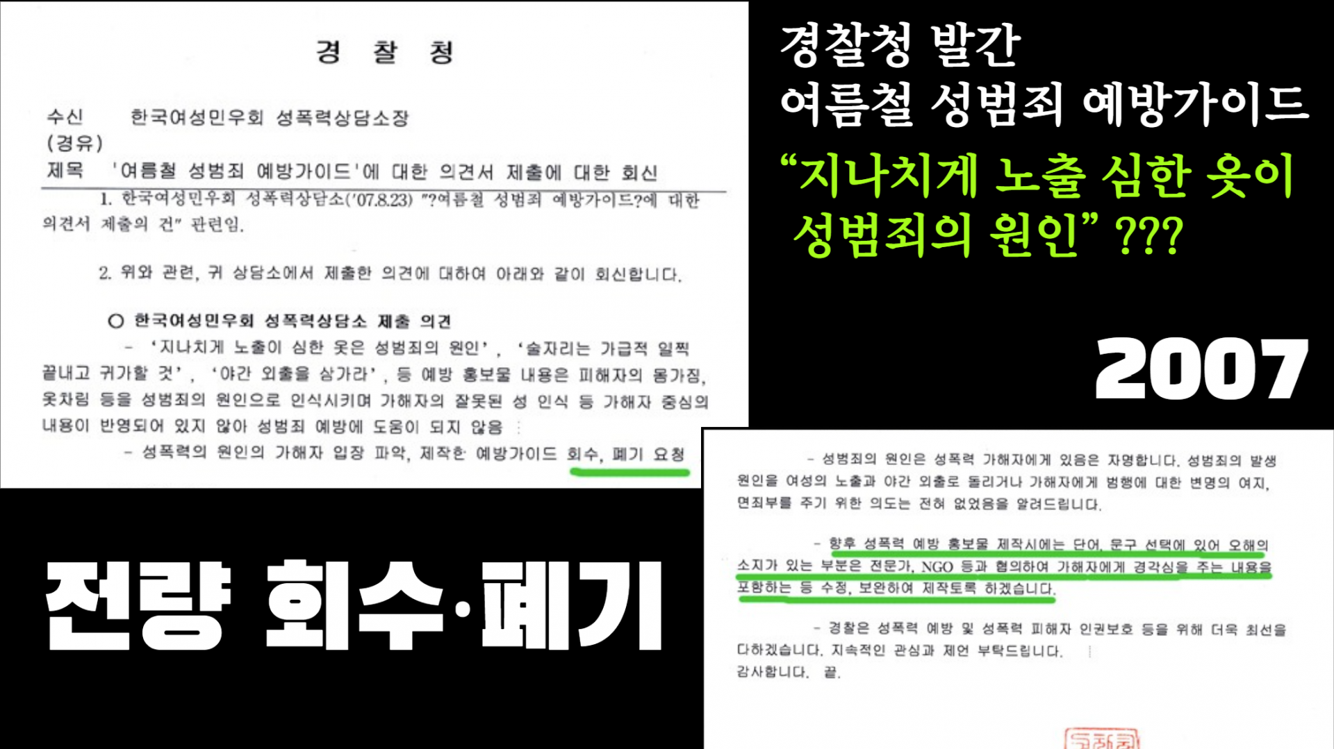 "2007년 경찰청이 발간한 ‘여름철 성범죄 예방가이드’의 일부 문서와 그에 대한 한국여성민우회 성폭력상담소의 의견서가 나란히 배치된 이미지. 문서에는 ‘지나치게 노출이 심한 옷은 성범죄의 원인’이라는 표현이 문제라는 지적과 함께, ‘성범죄의 원인을 피해자에게 전가하는 잘못된 내용이 포함되어 있어 예방에 도움이 되지 않는다’며 가이드 전량 회수·폐기를 요청하는 내용이 적혀 있다. 오른쪽에는 경찰청의 답변으로 ‘향후 성폭력 예방 홍보물 제작 시 전문기관, NGO 등과 협의하여 가해자에게 경각심을 주는 방향으로 수정·보완하겠다’는 문장이 강조되어 있다. 이미지 오른쪽에는 ‘경찰청 발간 여름철 성범죄 예방가이드 “지나치게 노출 심한 옷이 성범죄의 원인???” 2007’이라는 글자가 흰색과 형광 초록색으로 큼직하게 쓰여 있고, 하단에는 굵은 흰 글씨로 ‘전량 회수·폐기’라고 적혀 있다."