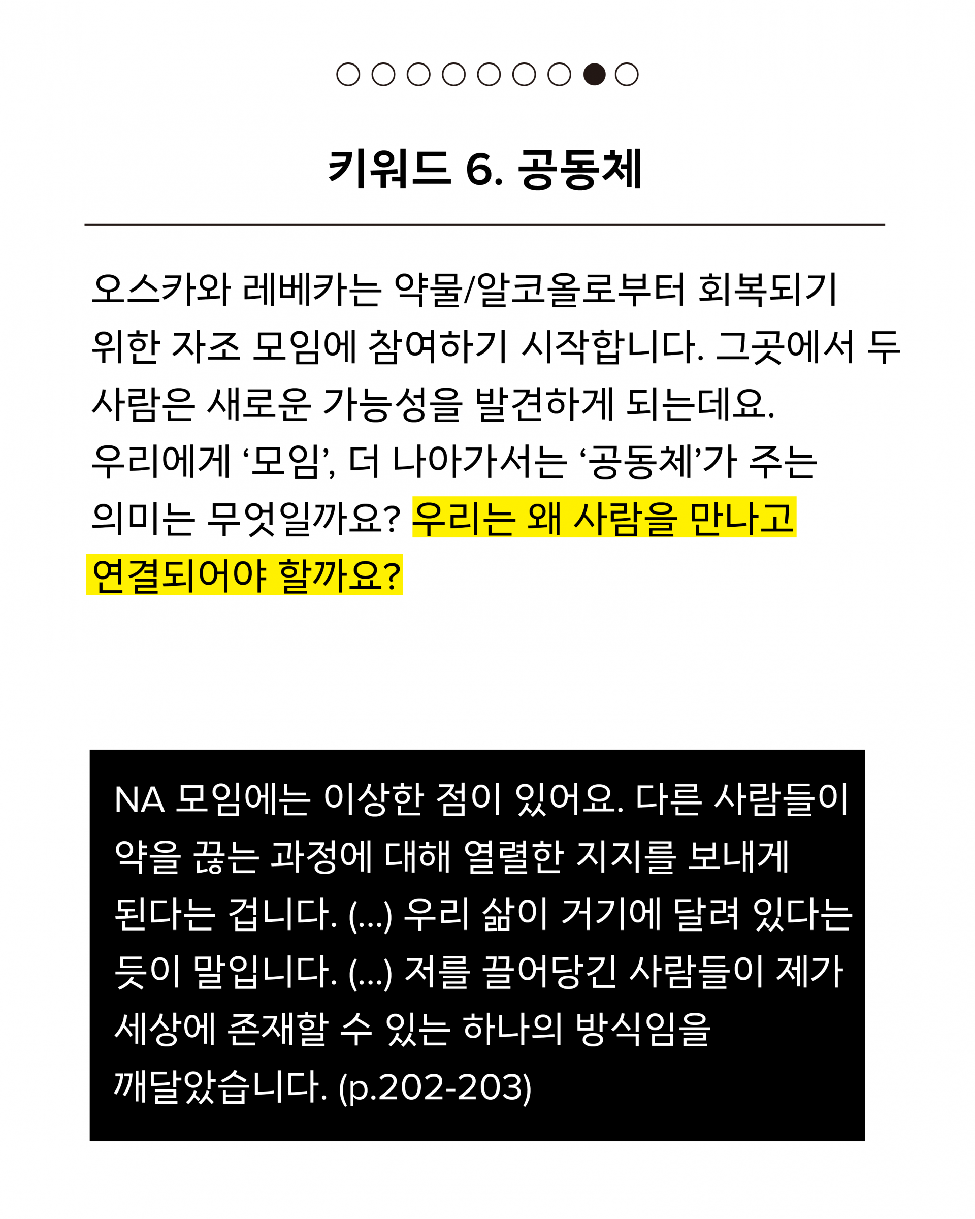 여섯 번째 키워드는 공동체입니다. 오스카와 레베카는 약물/알코올로부터 회복되기 위한 자조 모임에 참여하기 시작합니다. 그곳에서 두 사람은 새로운 가능성을 발견하게 되는데요. 우리에게 ‘모임’, 더 나아가서는 ‘공동체’가 주는 의미는 무엇일까요? 우리는 왜 사람을 만나고 연결되어야 할까요? 인용문은 다음과 같습니다. NA 모임에는 이상한 점이 있어요. 다른 사람들이 약을 끊는 과정에 대해 열렬한 지지를 보내게 된다는 겁니다. (...) 우리 삶이 거기에 달려 있다는 듯이 말입니다. (...) 저를 끌어당긴 사람들이 제가 세상에 존재할 수 있는 하나의 방식임을 깨달았습니다. (p.202-203)