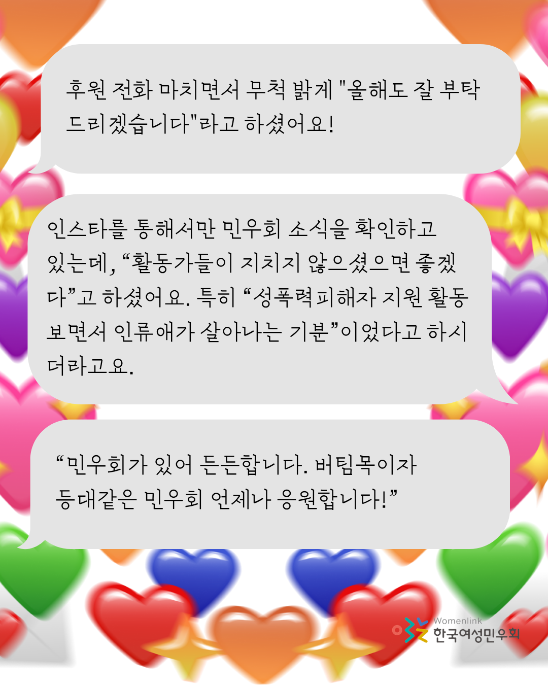 흰 배경 위에 색색의 커다란 하트와 이메일 아이콘, 반짝이는 빛 모양의 아이콘이 섞여 오목한 형태로 삽입되어 있다. 그 위로는 회색 말풍선 3개가 그려져 있고, 그 안에는 회원들의 말이 담겨 있다. 우측 하단에는 한국여성민우회 로고가 삽입되어 있다.