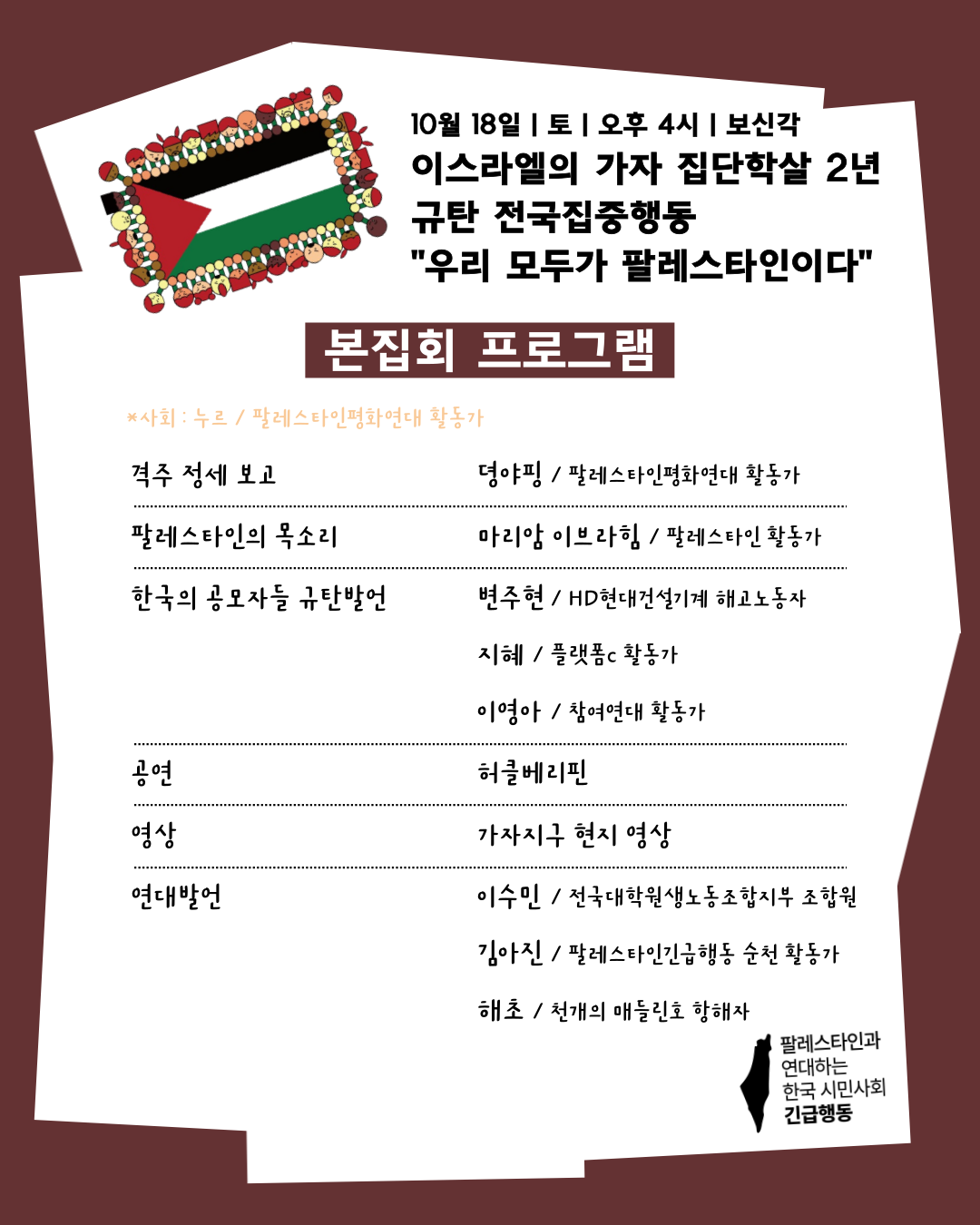 팔레스타인 국기와 올리브 나뭇잎 장식 사이의 짙은 남색 포스터입니다. 주요 제목 및 일정은 10월 18일 토요일 오후 4시 보신각 이스라엘의 가자 집단학살 2년 규탄 전국집중행동 "우리 모두가 팔레스타인이다"입니다. 본집회 프로그램의 사회는 누르 / 팔레스타인평화연대 활동가이며 격주 정세 보고는 뎌아킴 / 팔레스타인평화연대 활동가입니다. 팔레스타인의 목소리는 마리암 이브라힘 / 팔레스타인 활동가입니다. 한국의 공모자들 규탄 발언은 변주현 / HD현대건설기계 해고노동자 지혜 / 플랫폼c 활동가 이영아 / 참여연대 활동가입니다. 공연은 허클베리핀이며 영상은 가자지구 현지 영상입니다. 연대 발언은 이수민 / 전국대학학생회동포지부 조합원 김아진 / 팔레스타인긴급행동 순천 활동가 해초 / 천개의 애들러 호 해초입니다. 우측 하단에 "팔레스타인과 연대하는 한국 시민사회 긴급행동" 로고가 있습니다.