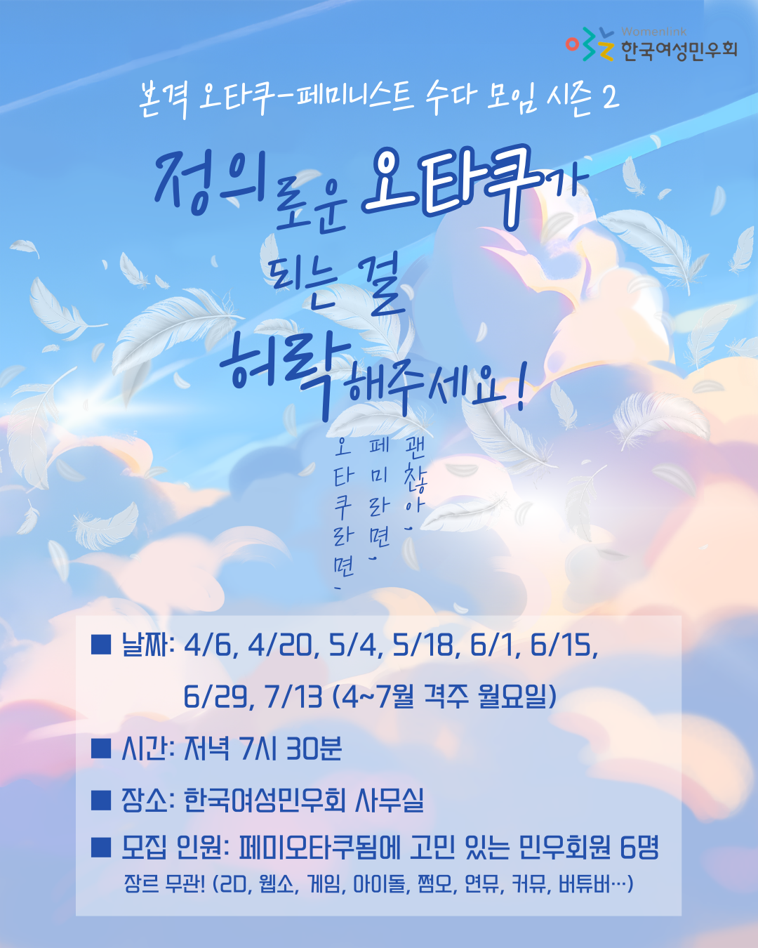 본격 오타쿠 페미니스트 수다 모임 시즌 2, 정의로운 오타쿠가 되는 걸 허락해주세요! 모임원을 모집합니다. 모임 날짜는 4월부터 7월까지 격주 월요일입니다. 4월 6일, 4월 20일, 5월 4일, 5월 18일, 6월 1일, 6월 15일, 6월 29일, 7월 13일입니다. 모임 장소는 한국여성민우회 사무실입니다. 모집 대상은 덕질 장르 상관 없이 페미니스트 오타쿠 됨에 고민이 있는 민우회 회원 6명입니다.