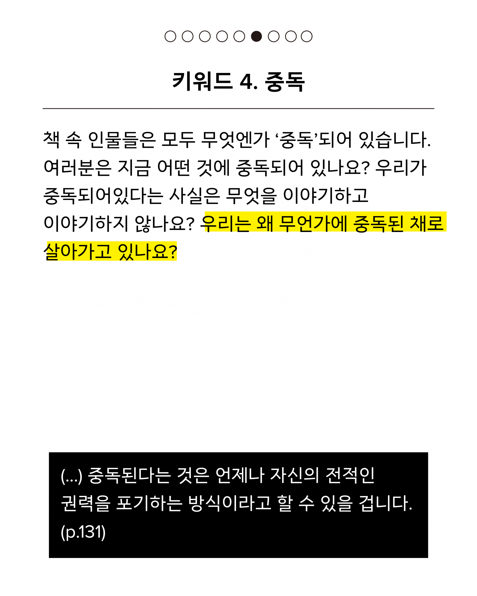 네 번째 키워드는 중독입니다. 책 속 인물들은 모두 무엇엔가 ‘중독’되어 있습니다. 여러분은 지금 어떤 것에 중독되어 있나요? 우리가 중독되어있다는 사실은 무엇을 이야기하고 이야기하지 않나요? 우리는 왜 무언가에 중독된 채로 살아가고 있나요? 인용문은 다음과 같습니다. (...) 중독된다는 것은 언제나 자신의 전적인 권력을 포기하는 방식이라고 할 수 있을 겁니다. (p.131)