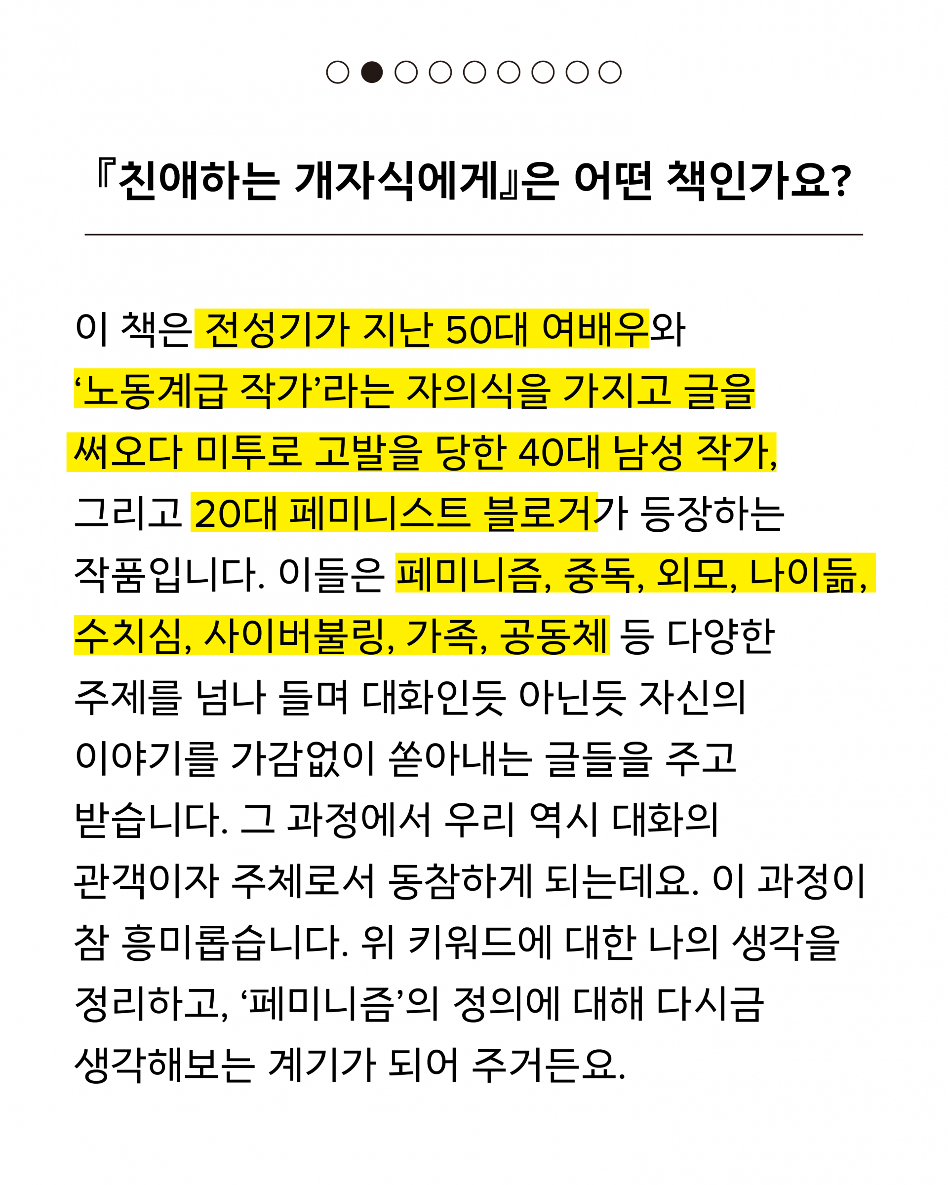 친애하는 개자식에게는 전성기가 지난 50대 여배우와 노동계급 작가라는 자의식을 가지고 글을 써오다 미투로 고발을 당한 40대 남성 작가, 그리고 20대 페미니스트 블로거가 등장하는 작품입니다. 이들은 페미니즘, 중독, 외모, 나이듦, 수치심, 사이버불링, 가족, 공동체 등 다양한 주제를 넘나 들며 대화인듯 아닌듯 자신의 이야기를 가감없이 쏟아내는 글들을 주고 받습니다. 그 과정에서 우리 역시 대화의 관객이자 주체로서 동참하게 되는데요. 이 과정이 참 흥미롭습니다. 위 키워드에 대한 나의 생각을 정리하고, ‘페미니즘’의 정의에 대해 다시금 생각해보는 계기가 되어 주거든요.
