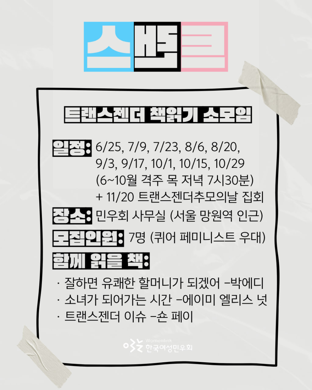 한국여성민우회 회원 소모임 홍보물. 모임 이름 트랜스 트랜스젠더 책읽기 민우회원 소모임. 가뭄에 콩 나듯 출간만 되면 참 반가운 퀴어 관련 도서. 그간 트랜스젠더를 주제로 한 책들이 꽤 출간되었네요! 함께 읽으면서 트랜스젠더 혐오하고 차별하는 사회에 대한 울분을 나누며 돈독해져요. 어디 가서 이야기하기 어려운 퀴어 페미니스트로서의 일상도 나눕니다. 모임 일정은 6월 25일부터 10월 29일까지 격주 목요일 저녁 일곱시 삼십분입니다. 11월 20일 트랜스젠더추모의날 집회도 함께 가요. 집회 일정은 미정이지만 아마도 11월 주말 중에 하루입니다. 모임 장소는 민우회 사무실입니다. 민우회 사무실 주소는 서울 마포구 월드컵로 26길 39, 3층입니다. 모집인원은 7명입니다. 퀴어 페미니스트인 사람을 우대합니다. 함께 읽은 책은 세 권입니다. 첫번째 책 제목은 잘하면 유쾌한 할머니가 되겠어, 저자는 박에디 입니다. 두번째 책 제목은 소녀가 되어가는 시간, 저자는 에이미 엘리스 입니다. 세번째 책 제목은 트랜스젠더 이슈, 저자는 숀 페이 입니다.