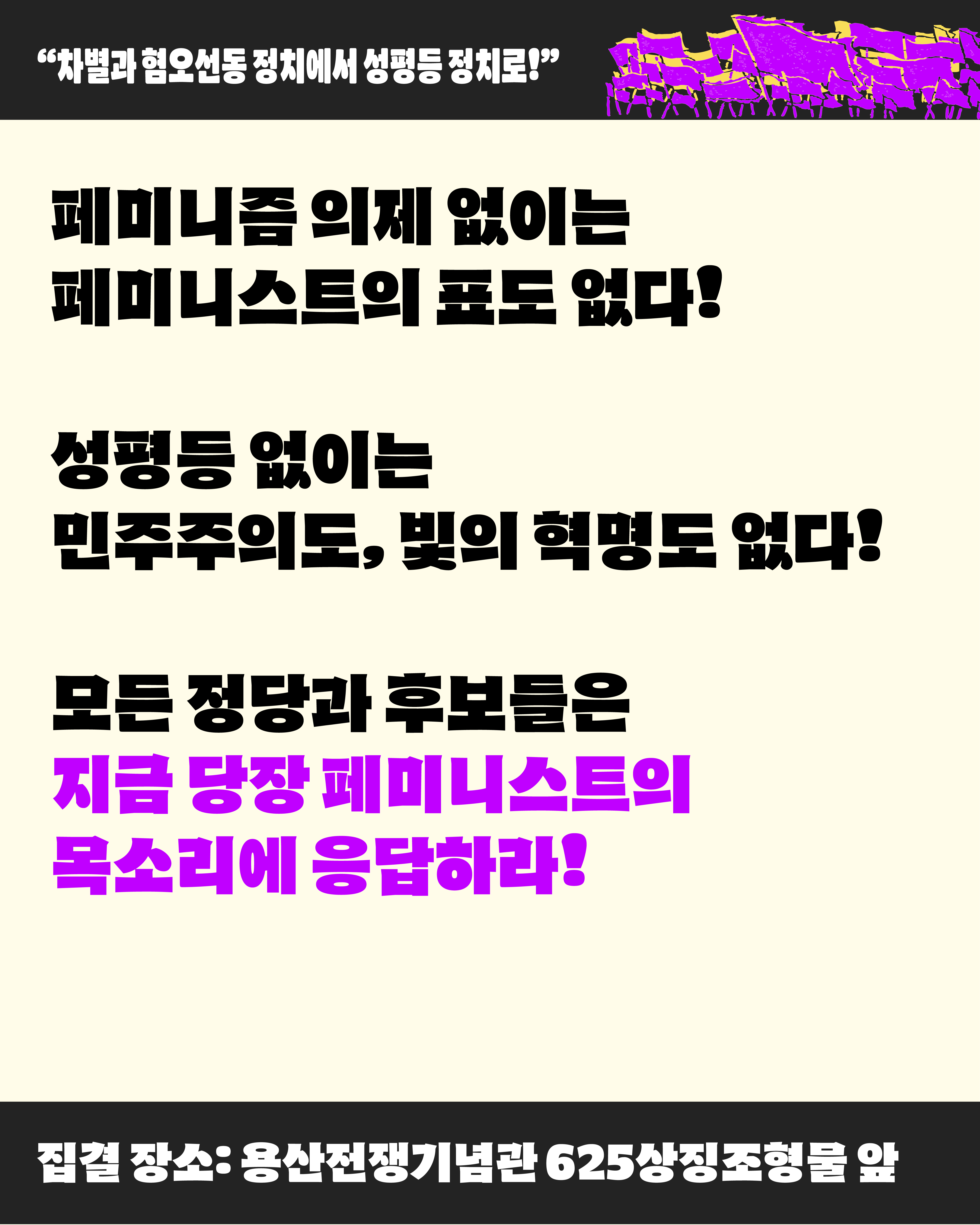 페미니즘 의제 없이는 페미니스트의 표도 없다. 성평등 없이는 민주주의도, 빛의 혁명도 없다. 모든 정당과 후보들은 지금 당장 페미니스트의 목소리에 응답하라 라고 적혀 있다. 페미니스트 대행진은 5월 10일 토요일 오후 2시에 진행되며 집결 장소는 용산전쟁기념관 625 상징조형물 앞입니다.