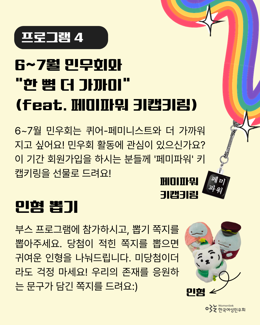 연한 노란색 배경의 포스터 여섯 번째 이미지. “프로그램 4”와  해당 프로그램의 제목인 “6~7월 민우회와 “한 뼘 더 가까이” (feat. 페미파워 키캡키링)”이 검은 글씨로 적혀있다. 그 아래에는 프로그램에 대해 안내하는 “6~7월 민우회는 퀴어-페미니스트와 더 가까워지고 싶어요! 민우회 활동에 관심이 있으신가요? 이 기간 회원가입을 하시는 분들께 '페미파워' 키캡키링을 선물로 드려요!”라는 문구가 적혀있다. 안내 문구 오른쪽에 페미파워 키캡키링 이미지가 있다. 하단에는 다른 프로그램 제목 “인형뽑기”가 적혀있다. 그 아래는 인형뽑기에 대한 설명인 “부스 프로그램에 참가하시고, 뽑기 쪽지를 뽑아주세요. 당첨이 적힌 쪽지를 뽑으면 귀여운 인형을 나눠드립니다. 미당첨이더라도 걱정 마세요! 우리의 존재를 응원하는 문구가 담긴 쪽지를 드려요.”가 적혀 있다. 설명 문구 오른쪽에 인형 사진이 놓여있다.