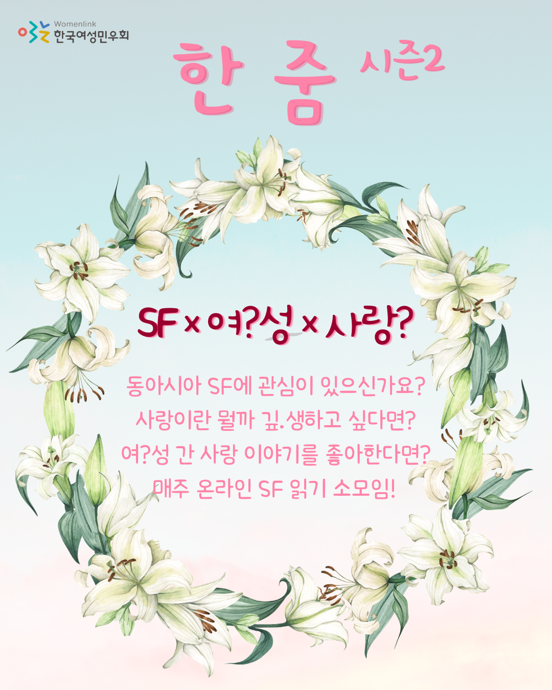 하늘색과 분홍색 그라데이션 배경. 왼쪽 상단에는 한국여성민우회 로고가 있다. 상단 중앙에 소모임명 [한 줌 시즌2]가 적혀 있다. 이미지 중앙에는 백합으로 만들어진 화관 그림이 있다. 화관 안에 "SF×여?성×사랑? 동아시아 SF에 관심이 있으신가요? 사랑이란 뭘까 깊.생하고 싶다면? (깊.생은 깊이 생각의 줄임말) 여?성 간 사랑 이야기를 좋아한다면? 매주 온라인 SF 읽기 소모임!"이라고 쓰여있다.