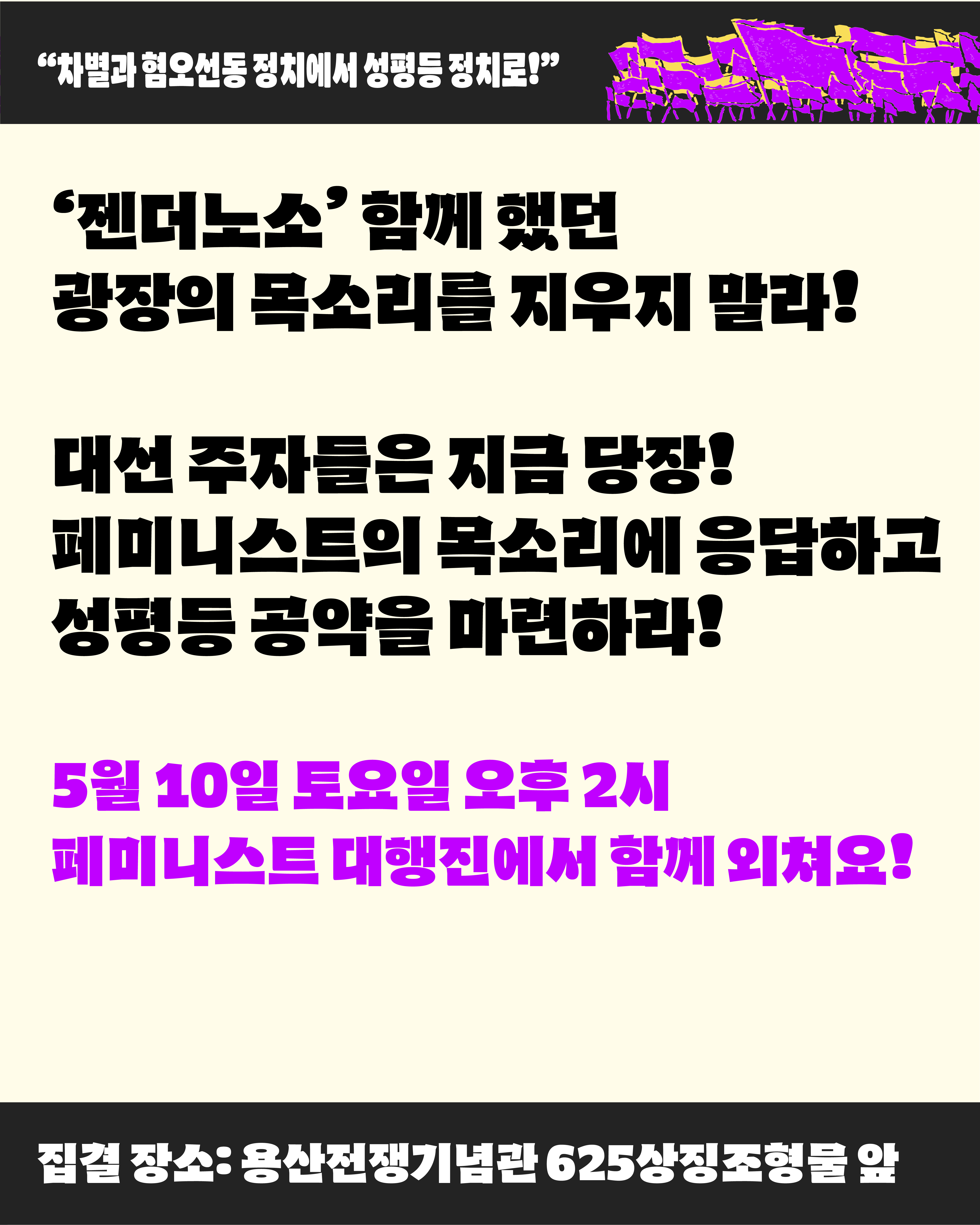 젠더노소 함께 했던 광장의 목소리를 지우지 말라. 대선 주자들은 지금 당장 페미니스트의 목소리에 응답하고 성평등 공약을 마련하라 라고 적혀 있다. 페미니스트 대행진은 5월 10일 토요일 오후 2시에 진행되며 집결 장소는 용산전쟁기념관 625 상징조형물 앞입니다.