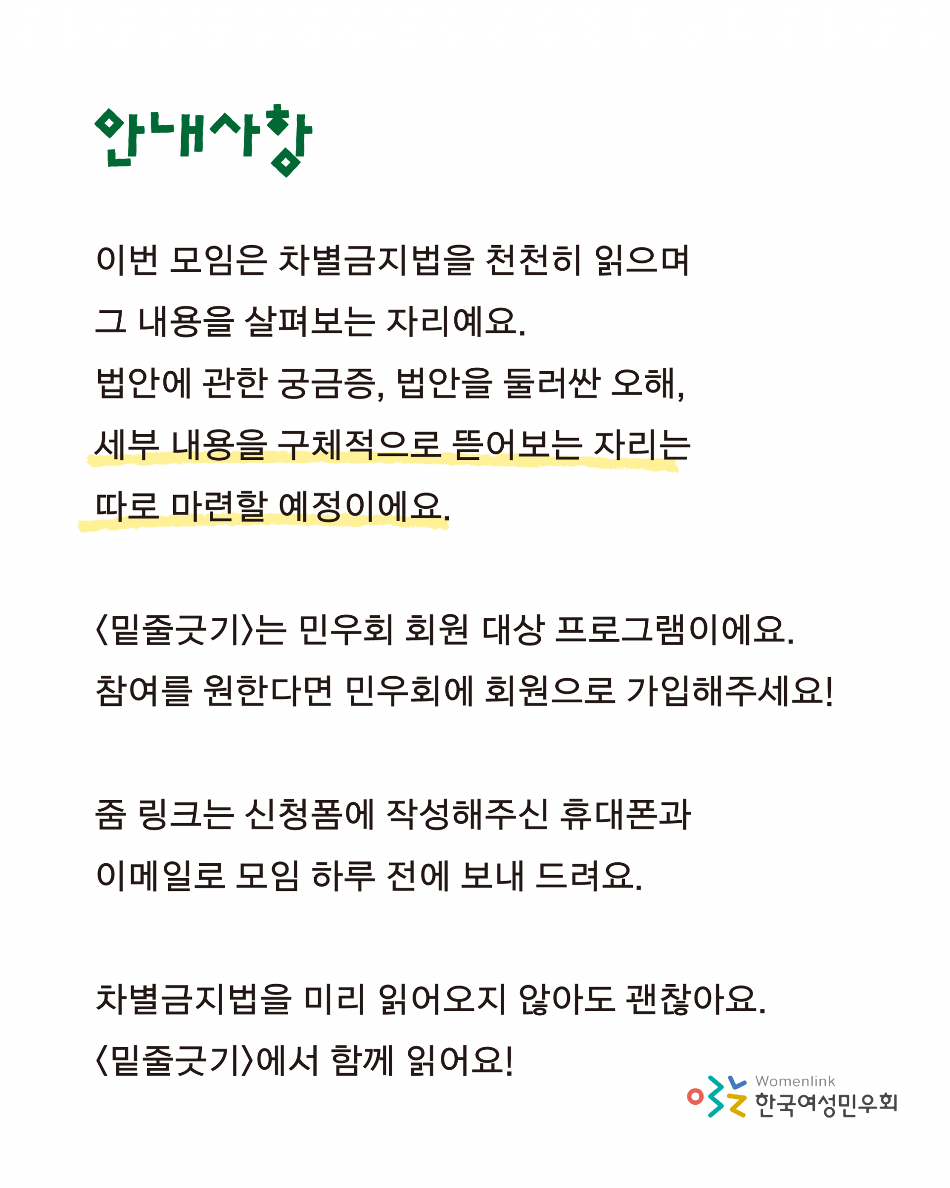 안내사항으로는 이번 모임은 차별금지법을 천천히 읽으며 그 내용을 살펴보는 자리예요. 법안에 관한 궁금증, 법안을 둘러싼 오해, 세부 내용을 구체적으로 뜯어보는 자리는 따로 마련할 예정이에요. 밑줄긋기는 민우회 회원 대상 프로그램이에요. 참여를 원한다면 민우회에 회원으로 가입해주세요. 줌 링크는 신청폼에 작성해주신 휴대폰과 이메일로 모임 하루 전에 보내 드려요. 차별금지법을 미리 읽어오지 않아도 괜찮아요. 밑줄긋기에서 함께 읽어요 라고 적혀 있다.
