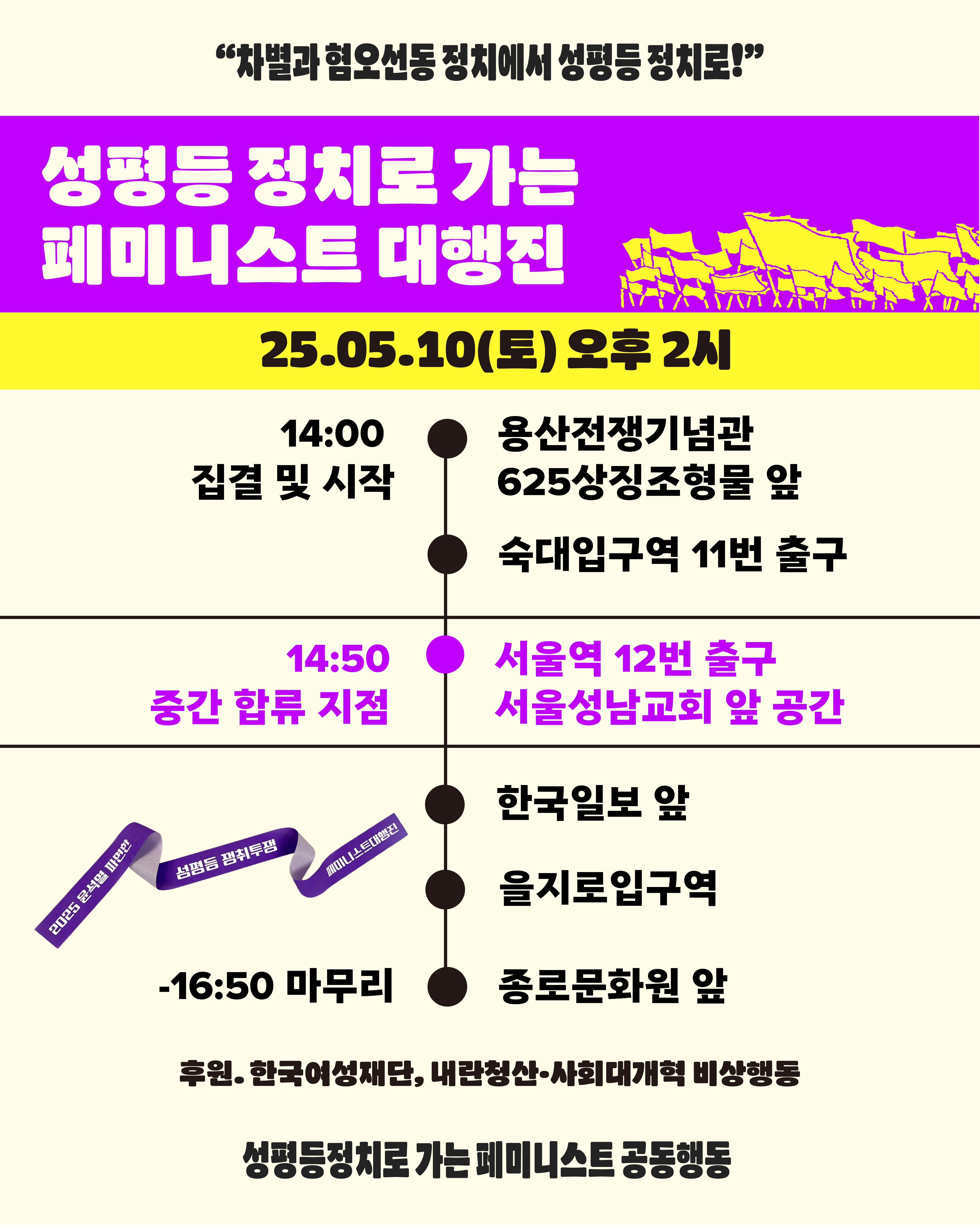 성평등 정치로 가는 페미니스트 대행진 일정과 행진 코스가 적혀 있다. 행진은 14시에 집결 후 시작하며 집결 장소는 용산전쟁기념관 625상징조형물 앞이다. 이후 숙대입구역 11번 출구로 행진이 진행되며 14시 50분에 서울역 12번 출구 서울성남교회 앞 공간이 중간 합류 지점이다. 이어 한국일보 앞, 을지로입구역으로 행진이 이어지며 16시 50분에 종로문화원 앞에서 마무리 집회가 진행될 예정이다. 본 행진은 한국여성재단과 내란청산 사회대개혁 비상행동의 후원을 받아 진행되며 성평등정치로 가는 페미니스트 공동행동이 주최이다.