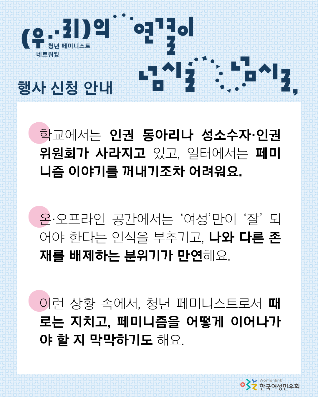 해당 행사의 신청 안내 내용이 적힌 두 번째 이미지이다. 상단에는 행사 제목 타이포그래피와, ‘행사 신청 안내’ 문구가 적혀있다. 그 아래에 흰색 네모 박스 안에, 일터, 학교에서의 페미니즘 백래시, 트랜스배제적 페미니즘과 신자유주의 페미니즘이 만연한 현상, 그런 상황 속에서 페미니스트들이 겪는 감정 등 청년 페미니스트들이 일상 속에서 겪는 어려움이 적혀 있다.