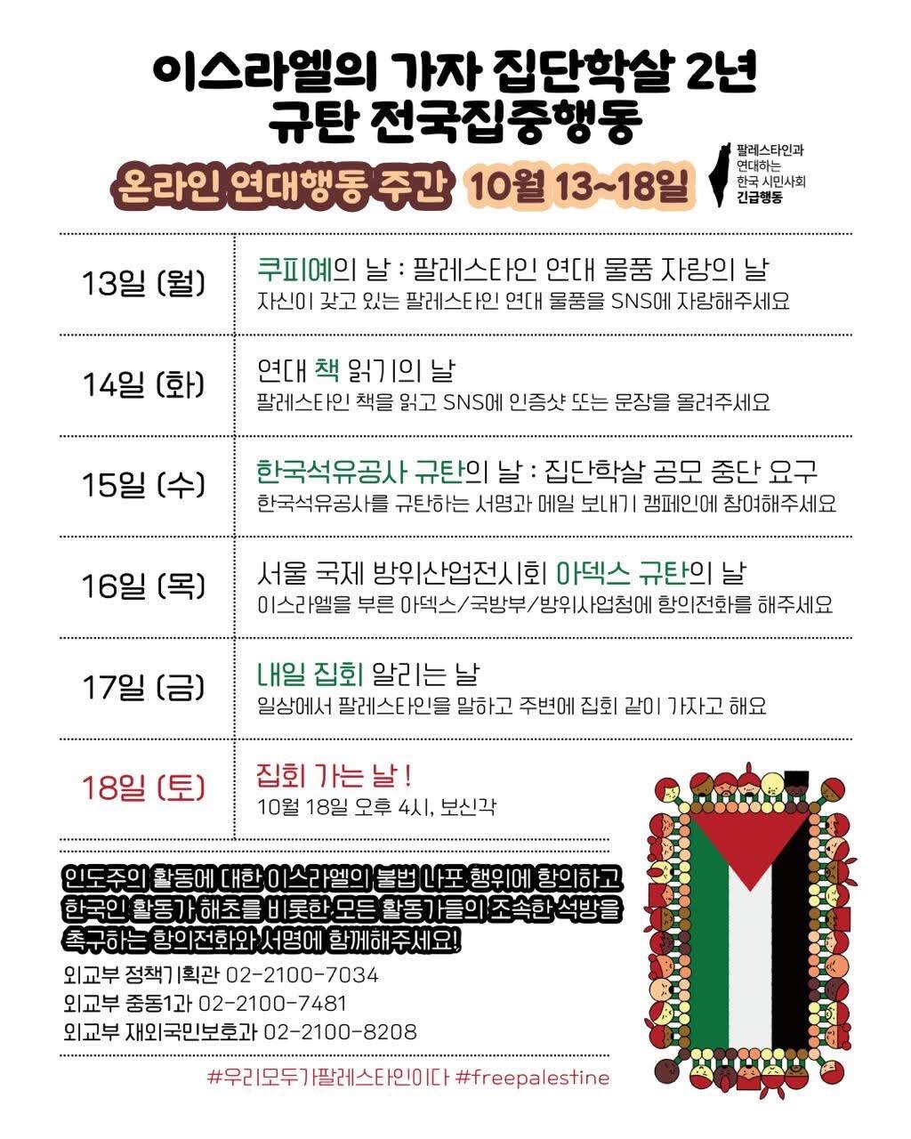 하얀 배경 위에 ‘이스라엘의 가자 집단학살 2년 규탄 전국집중행동’이라는 제목이 검은 글씨로 큼직하게 적혀 있다. 오른쪽에는 ‘팔레스타인과 연대하는 한국 시민사회 긴급행동’이라는 문구와 로고가 있다. 그 아래 주황색 리본 모양 배너에 “온라인 연대행동 주간 10월 13~18일”이라고 강조되어 있다. 본문은 날짜별로 표 형식으로 정리되어 있으며, 각 날짜마다 활동 주제가 다르다:  13일(월) – 쿠피예의 날: 팔레스타인 연대 물품 자랑의 날. 자신이 가진 연대 물품을 SNS에 자랑하기.  14일(화) – 연대 책 읽기의 날: 팔레스타인 관련 책을 읽고 인증샷 또는 인용문을 SNS에 올리기.  15일(수) – 한국석유공사 규탄의 날: 집단학살 공모 중단 요구. 한국석유공사 규탄 서명과 메일 보내기 캠페인 참여.  16일(목) – 서울 국제 방위산업전시회 아덱스 규탄의 날: 이스라엘을 부른 아덱스, 국방부, 방위사업청에 항의전화하기.  17일(금) – 내일 집회 알리는 날: 주변 사람들에게 팔레스타인 이야기하고, 다음 날 집회 같이 가기.  18일(토) – 집회 가는 날! 10월 18일 오후 4시, 보신각 집회 참여 안내.  하단에는 굵은 검은 글씨로 “인도주의 활동에 대한 이스라엘의 불법 나포 행위에 항의하고, 한국의 활동가들을 비롯한 모든 활동가들의 조속한 석방을 촉구하는 항의전화와 서명에 함께해주세요!”라는 문구와 함께 세 개의 연락처가 적혀 있다:  외교부 정책기획관실 02-2100-7034  외교부 중동1과 02-2100-7481  외교부 재외국민보호과 02-2100-8208  맨 아래에는 해시태그 #우리모두가팔레스타인이다 #freepalestine 이 적혀 있고, 오른쪽에는 팔레스타인 국기를 사람 얼굴 그림들이 테두리처럼 둘러싸고 있는 일러스트가 있다.