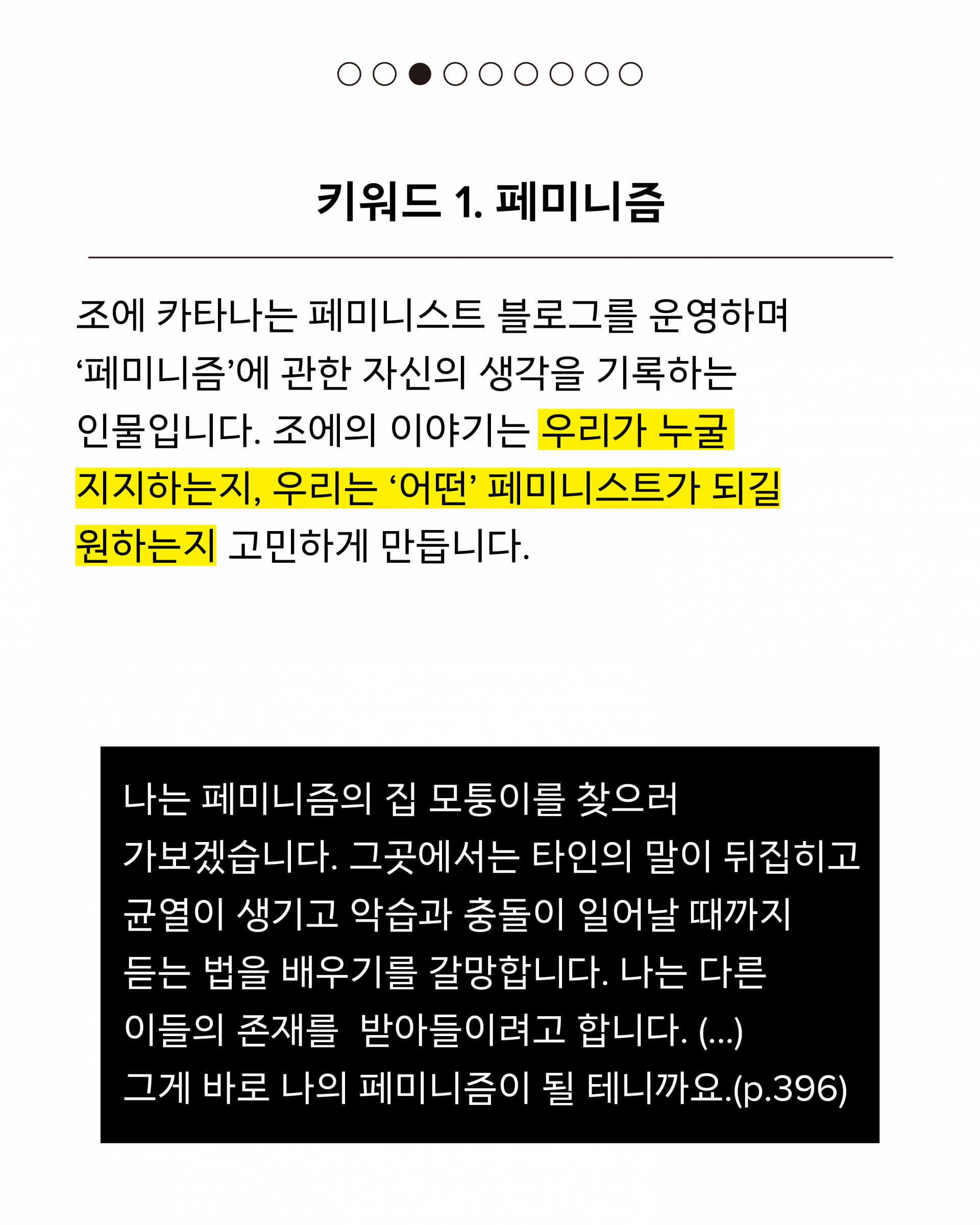 첫번째 키워드는 페미니즘입니다. 조에 카타나는 페미니스트 블로그를 운영하며 ‘페미니즘’에 관한 자신의 생각을 기록하는 인물입니다. 조에의 이야기는 우리가 누굴 지지하는지, 우리는 ‘어떤’ 페미니스트가 되길 원하는지 고민하게 만듭니다. 인용구는 다음과 같습니다. 나는 페미니즘의 집 모퉁이를 찾으러 가보겠습니다. 그곳에서는 타인의 말이 뒤집히고 균열이 생기고 악습과 충돌이 일어날 때까지 듣는 법을 배우기를 갈망합니다. 나는 다른 이들의 존재를 받아들이려고 합니다. (...) 그게 바로 나의 페미니즘이 될 테니까요.(p.396)