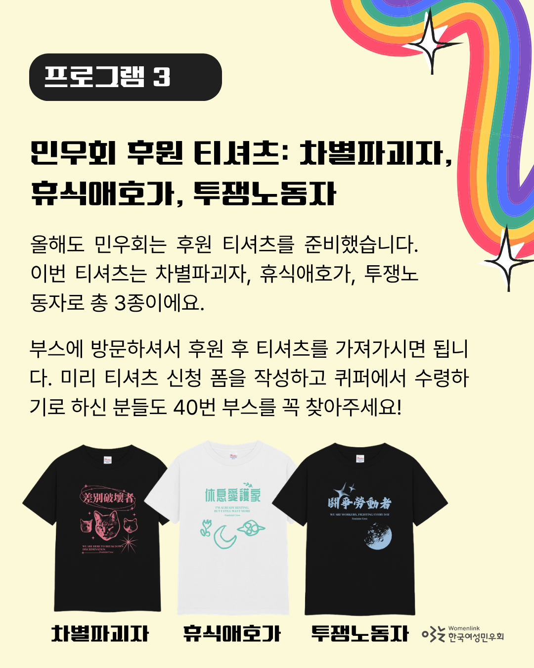 연한 노란색 배경의 포스터 다섯 번째 이미지. 상단에는 “프로그램 3”와  해당 프로그램의 제목인 “민우회 후원 티셔츠: 차별파괴자, 휴식애호가, 투쟁노동자”가 검은 글씨로 적혀있다. 그 아래에는 프로그램에 대해 안내하는 “올해도 민우회는 후원 티셔츠를 준비했습니다. 이번 티셔츠는 차별파괴자, 휴식애호가, 투쟁노동자로 총 3종이에요. 부스에 방문하셔서 후원 후 티셔츠를 가져가시면 됩니다. 미리 티셔츠 신청 폼을 작성하고, 퀴퍼에서 수령하기로 하신 분들도 40번 부스를 꼭 찾아주세요!”라는 문구가 적혀있다. 하단에는 티셔츠 3종의 이미지가 놓여있다.