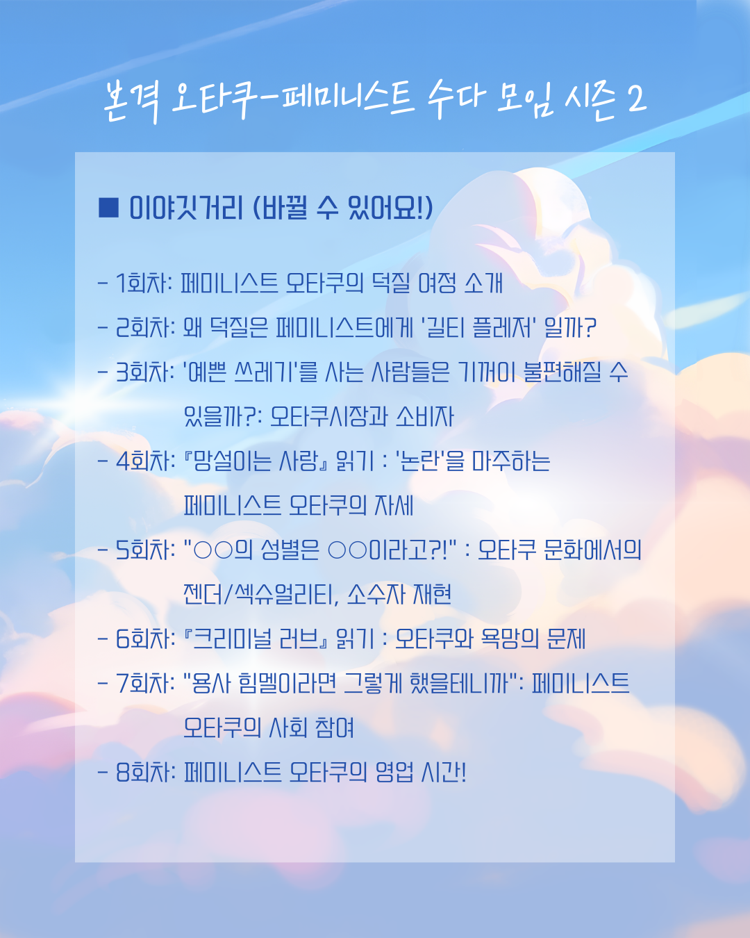 회차별 이야기할 내용은 다음과 같습니다. 진행 상황에 따라 바뀔 수도 있습니다. 1회차: 페미니스트 오타쿠의 덕질 여정 소개 / 2회차: 왜 덕질은 페미니스트에게 ‘길티 플레저’ 일까? / 3회차: ‘예쁜 쓰레기’를 사는 사람들은 기꺼이 불편해질 수 있을까?: 오타쿠시장과 소비자 / 4회차: 『망설이는 사랑』 읽기 : '논란'을 마주하는 페미니스트 오타쿠의 자세 / 5회차: "○○의 성별은 ○○이라고?!" : 오타쿠 문화에서의 젠더/섹슈얼리티, 소수자 재현 / 6회차: 『크리미널 러브』 읽기 : 오타쿠와 욕망의 문제 / 7회차: "용사 힘멜이라면 그렇게 했을테니까": 페미니스트 오타쿠의 사회 참여 / 8회차: 페미니스트 오타쿠의 영업 시간!