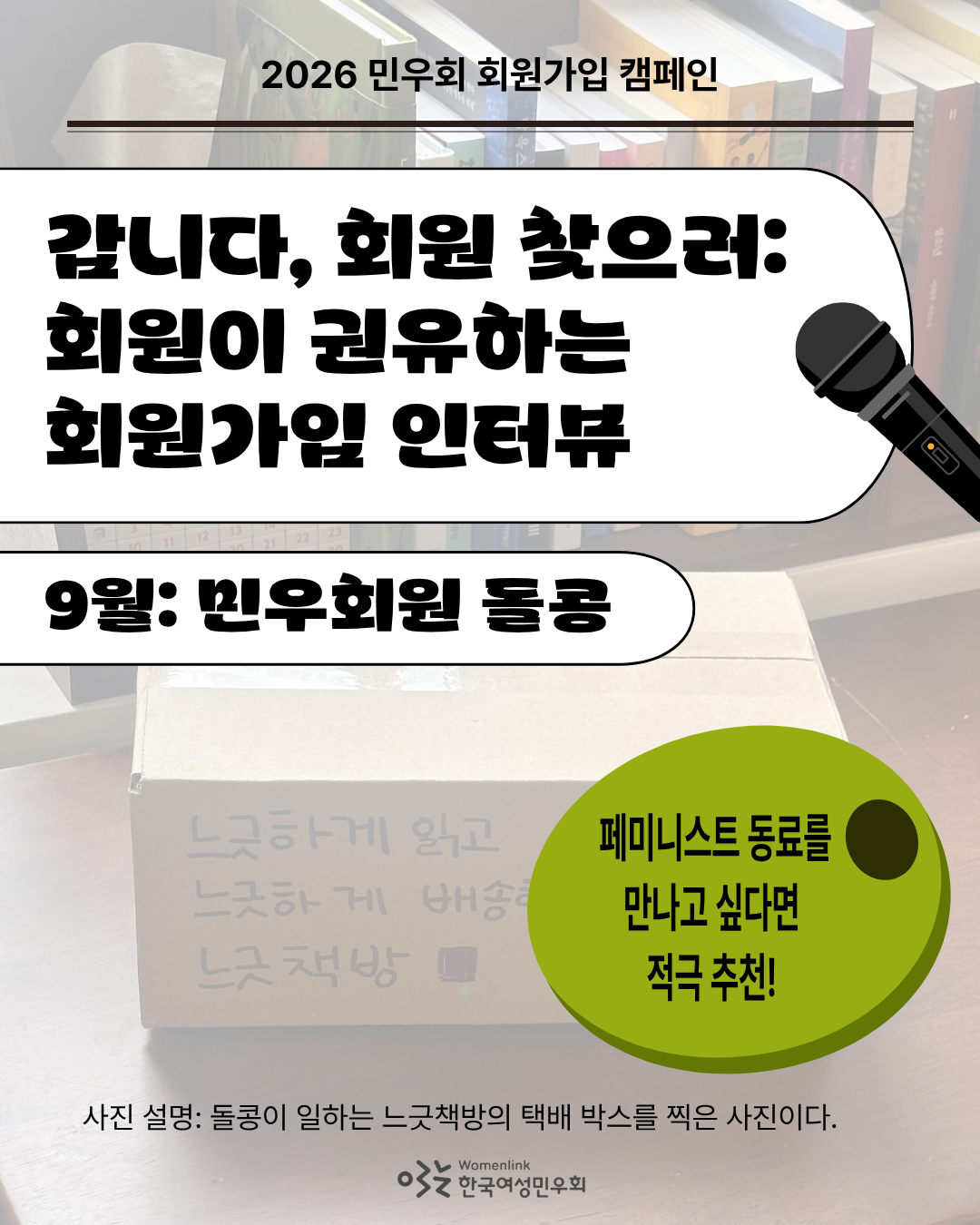 민우회원 돌콩이 찍은 택배 박스를 배경으로 한 회원가입 인터뷰 첫 번째 이미지. 상단에 ‘2026 민우회 회원가입 캠페인’이 적혀있다(이후 이미지도 동일). 그 아래에는 인터뷰 제목인 ‘갑니다, 회원 찾으러: 회원이 권유하는 회원가입 인터뷰’과 인터뷰이 대상을 알리는 ‘9월: 민우회원 돌콩’이 적혀있다. 제목 우측에는 마이크 이미지가 있다. 그 아래 우측에는 초록색 올리브 도형 이미지와 "페미니스트 동료를 만나고 싶다면 적극 추천!"이라는 문구가 적혀 있다. 이미지 아래쪽은 배경의 사진을 설명하는 내용이 첨부되어있다.