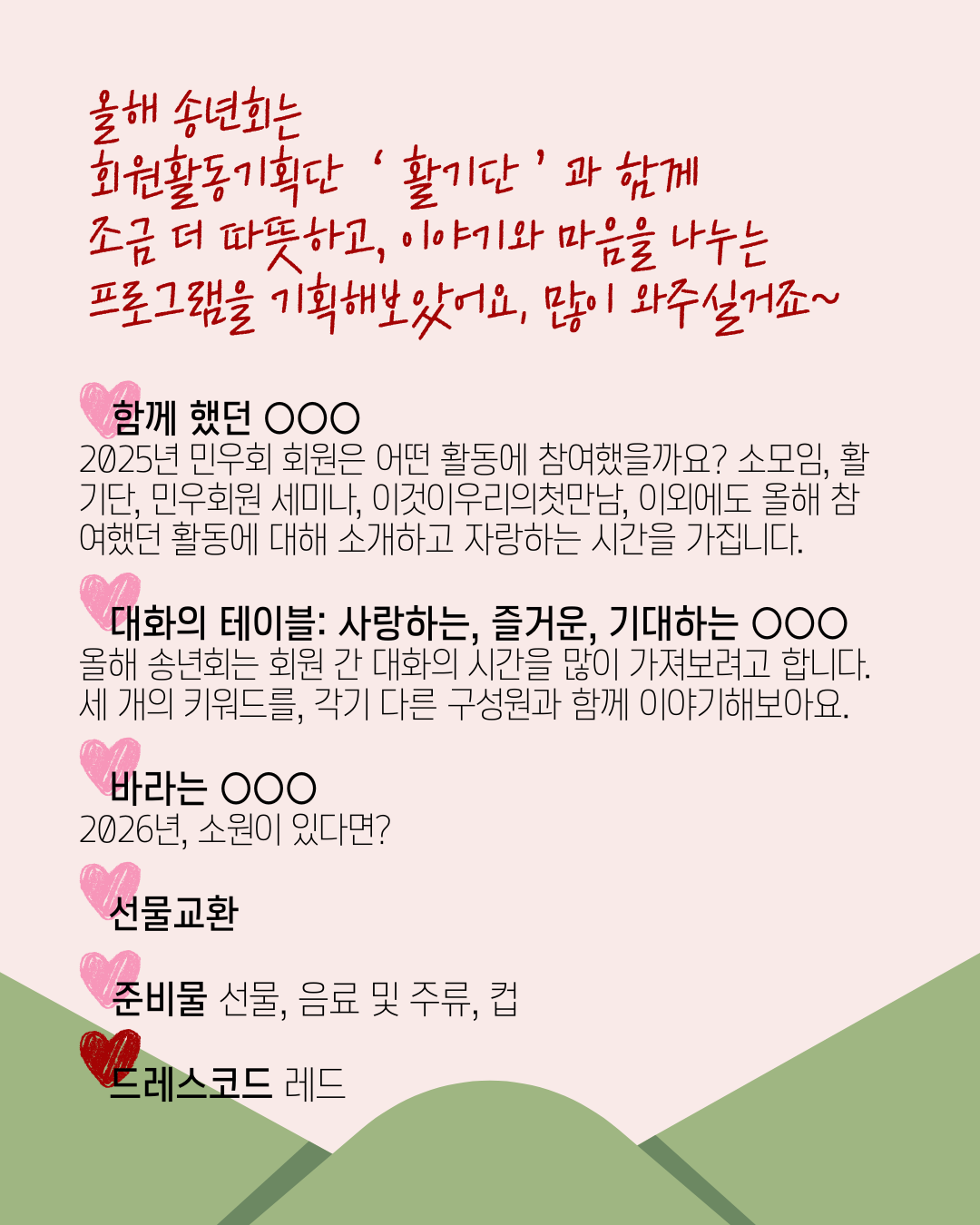 2025년 민우회 회원 송년회 상세 안내. 녹색 봉투에서 흰색 종이(편지)가 나오는 모양입니다. 올해 송년회는 회원 활동기획단 '활기단'과 함께 조금 더 따뜻하고, 이야기와 마음을 나누는 프로그램을 기획해보았어요. 많이 와주실거죠~" 라는 문구가 상단에 붉은색 필기체 글씨로 쓰여 있습니다. 그 아래에 프로그램 세부 내용이 쓰여 있습니다. 각 항목 앞에 하트 이모티콘이 붙어 있습니다. 함께 했던 OOO: 2025년 민우회 회원은 어떤 활동에 참여했을까요? 소모임, 활기단, 민우회원 세미나, 이것이우리의첫만남, 이외에도 올해 참여했던 활동에 대해 소개하고 자랑하는 시간을 가집니다. 대화의 테이블 - 사랑하는, 즐거운, 기대하는 OOO: 올해 송년회는 회원 간 대화의 시간을 많이 가져보려고 합니다. 세 개의 키워드를, 각기 다른 구성원과 함께 이야기해보아요. 바라는 OOO: 2026년, 소원이 있다면?. 선물교환. 준비물: 선물, 음료 및 주류, 컵. 드레스코드: 레드.