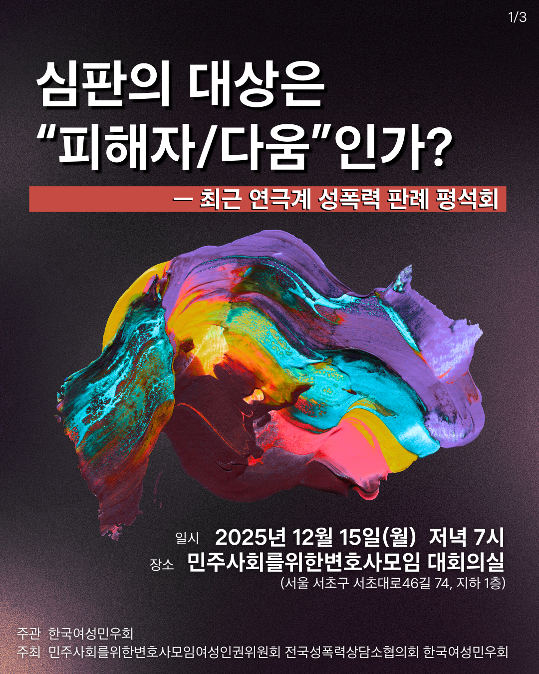 배경이 어두운 색상으로 그라데이션이 흐르는 가운데, 다채로운 색감의 추상적인 회화 스타일 이미지가 있습니다. 상단에는 "심판의 대상은 '피해자/다움'인가?"라는 텍스트가 있으며, 하단에는 행사 날짜와 장소 정보가 적혀 있습니다.  제목: 심판의 대상은 "피해자/다움"인가?  부제: 최근 연극계 성폭력 판례 평석회  일시: 2025년 12월 15일 (월) 저녁 7시  장소: 민주사회를 위한 변호사모임 대회의실 (서울 서초구 서초대로46길 74, 지하 1층)  주관: 한국여성민우회  주최: 민주사회를 위한 변호사모임 여성인권위원회, 전국성폭력상담소협의회, 한국여성민우회