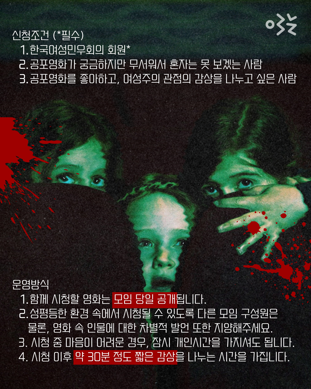 한국여성민우회의 회원, 공포영화가 궁금하지만 무서워서 혼자는 못 보겠는 사람, 공포영화를 좋아하고, 여성주의 관점의 감상을 나누고 싶은 사람이 신청할 수 있다. 함께 신청할 영화는 모임 당일 공개되며 성평등한 환경 속에서 시청될 수 있도록 다른 모임 구성원은 물론, 영화속 인물에 대한 차별적 발언 또한 지양해야한다. 시청 중 마음이 어려운 경우 잠시 개인시간을 가질 수 있으며 시청 이후 약 30분 간 짧은 감상을 나누는 시간을 가진다.