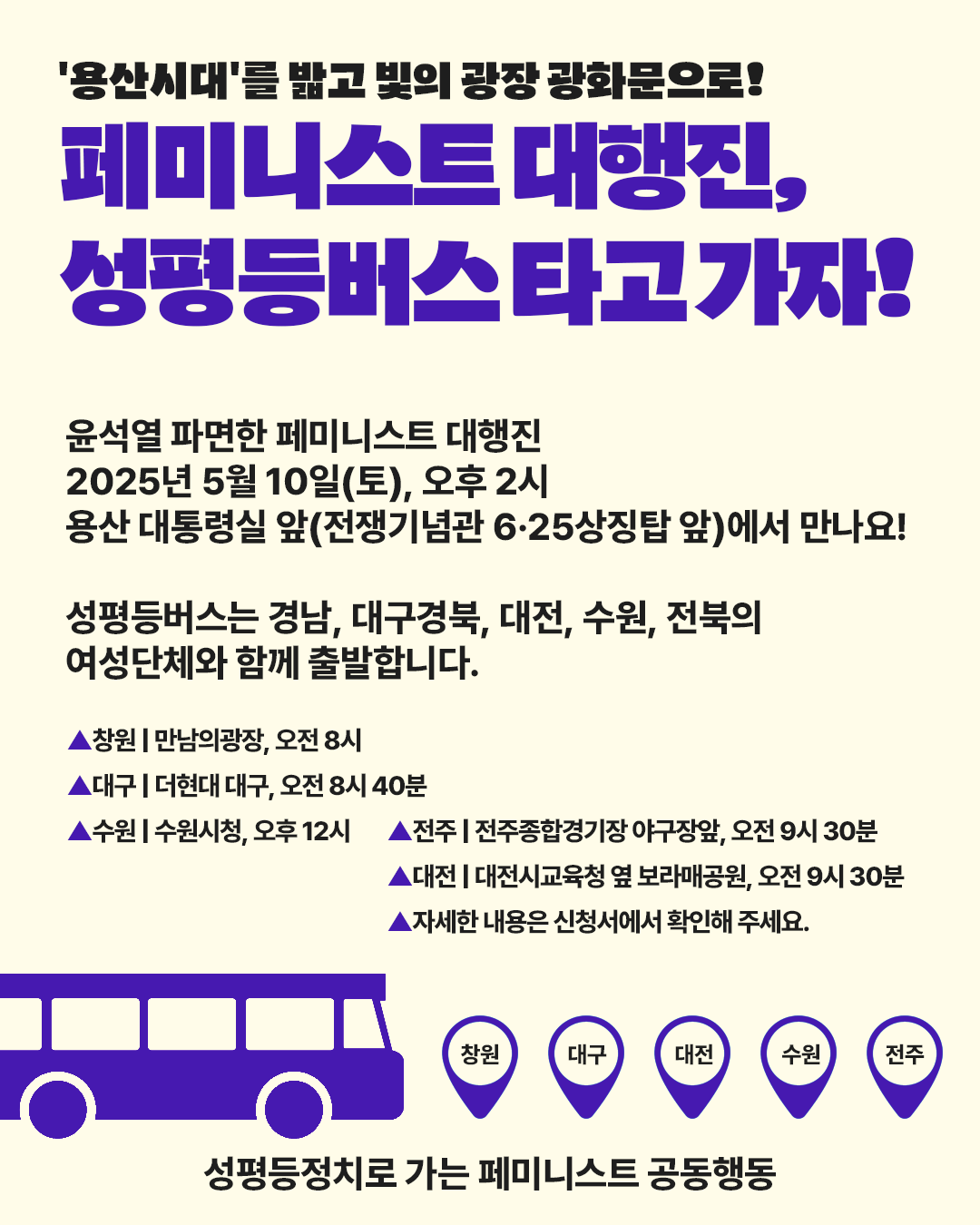 페미니스트 대행진에 참여할 수 있는 성평등버스가 있다는 것을 알리는 홍보물. 안내문구와 함께 이미지 하단에 버스 이미지와 창원, 대구, 대전, 수원, 전주 등 성평등버스를 탈 수 있는 지역을 표시한 아이콘이 있다. 홍보문구는 다음. 윤석열 파면한 페미니스트 대행진, 2025년 5월 10일(토), 오후 2시, 용산 대통령실 앞(전쟁기념관 6·25상징탑 앞)에서 만나요! 성평등버스는 경남, 대구경북, 대전, 수원, 전북의 여성단체와 함께 출발합니다. ▲창원 | 만남의광장, 오전 8시, ▲대구 | 더현대 대구, 오전 8시 40분, ▲수원 | 수원시청, 오후 12시, ▲전주 | 전주종합경기장 야구장앞, 오전 9시 30분, ▲대전 | 대전시교육청 옆 보라매공원, 오전 9시 30분, ▲자세한 내용은 신청서에서 확인해 주세요.