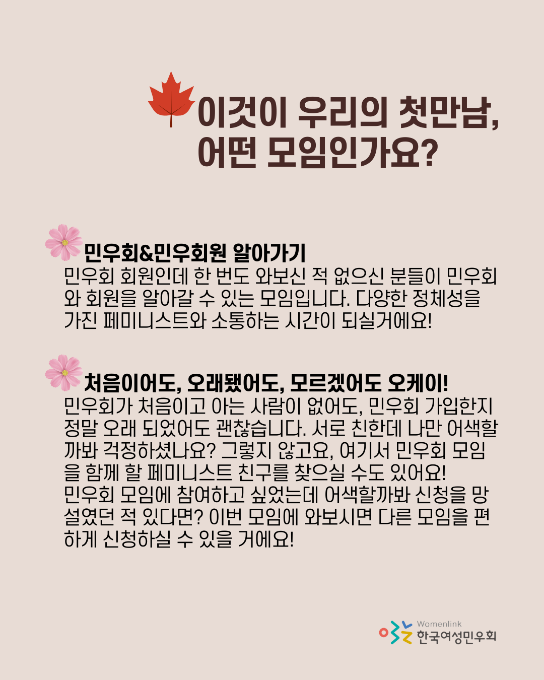 상단에 빨간 단풍 아이콘 옆에 "이것이 우리의 첫만남, 어떤 모임인가요?"라고 적혀있다. 그 밑으로 코스모스 아이콘 옆에 "민우회&민우회원 알아가기", 바로 아래에 "민우회 회원인데 한 번도 와보신 적 없으신 분들이 민우회와 회원을 알아갈 수 있는 모임입니다. 다양한 정체성을 가진 페미니스트와 소통하는 시간이 되실거에요!"라고 적혀 있다. 그 아래에 두번째 코스모스 아이콘이 있고, "처음이어도, 오래됐어도, 모르겠어도 오케이!", 그 아래에 "민우회가 처음이고 아는 사람이 없어도, 민우회 가입한지 정말 오래 되었어도 괜찮습니다. 서로 친한데 나만 어색할까봐 걱정하셨나요? 그렇지 않고요, 여기서 민우회 모임을 함께 할 페미니스트 친구를 찾으실 수도 있어요! 민우회 모임에 참여하고 싶었는데 어색할까봐 신청을 망설였던 적 있다면? 이번 모임에 와보시면 다른 모임을 편하게 신청하실 수 있을 거에요!"라고 적혀 있다.