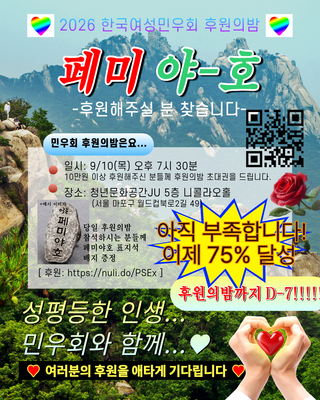 산을 배경으로 한 이미지 상단에는 무지개빛깔의 하트 두개가 좌측, 우측으로 배치되어있고 2026 한국여성민우회 후원의밤은 하늘색, 보라색 그라데이션으로 적혀 있다. 제목인 페미 야-호에서 페미는 빨간 글씨로, 야-호는 초록글씨로 적혀 있고, 그 아래로는 흰색으로 후원해주실 분 찾습니다 가 적혀 있다. 이미지 우측에는 후원 큐알코드가 삽입되어 있고, 그 좌측에는 민우회 후원의밤은요... 라는 문구가 하늘색 배너 위에 적혀 있다. 그 아래로는 불투명한 흰색 배경 위에 빨간 점으로 항목 구분이 되어 있고 후원의 밤 일시와 장소가 적혀 있다. 장소 아래로는 페미야호가 적힌 표지석 배지 예시 이미지가 삽입되어 있고, 이미지 우측에는 빨간 장미 한 송이가 삽입되어 있다. 그 아래로는 뾰족한 말풍선이 노란색 배경, 파란색 테두리로 적혀 있고 아직 부족합니다! 이제 75% 달성은 자주색 글씨에 주황색 테두리로 적혀 있다. 그 아래로는 노란색 배너 위에 후원의밤까지 D-7!!!가 빨간 글씨로 적혀 있다. 그 아래에는 사람 손 모양으로 하트를 그리고 있고, 그 안에 빨간 하트가 삽입되어 있다. 여러분의 후원을 애타게 기다린다는 문구는 노란색으로 표시되어 있고, 검정색 배경, 빨간색 하트가 그려져있다.