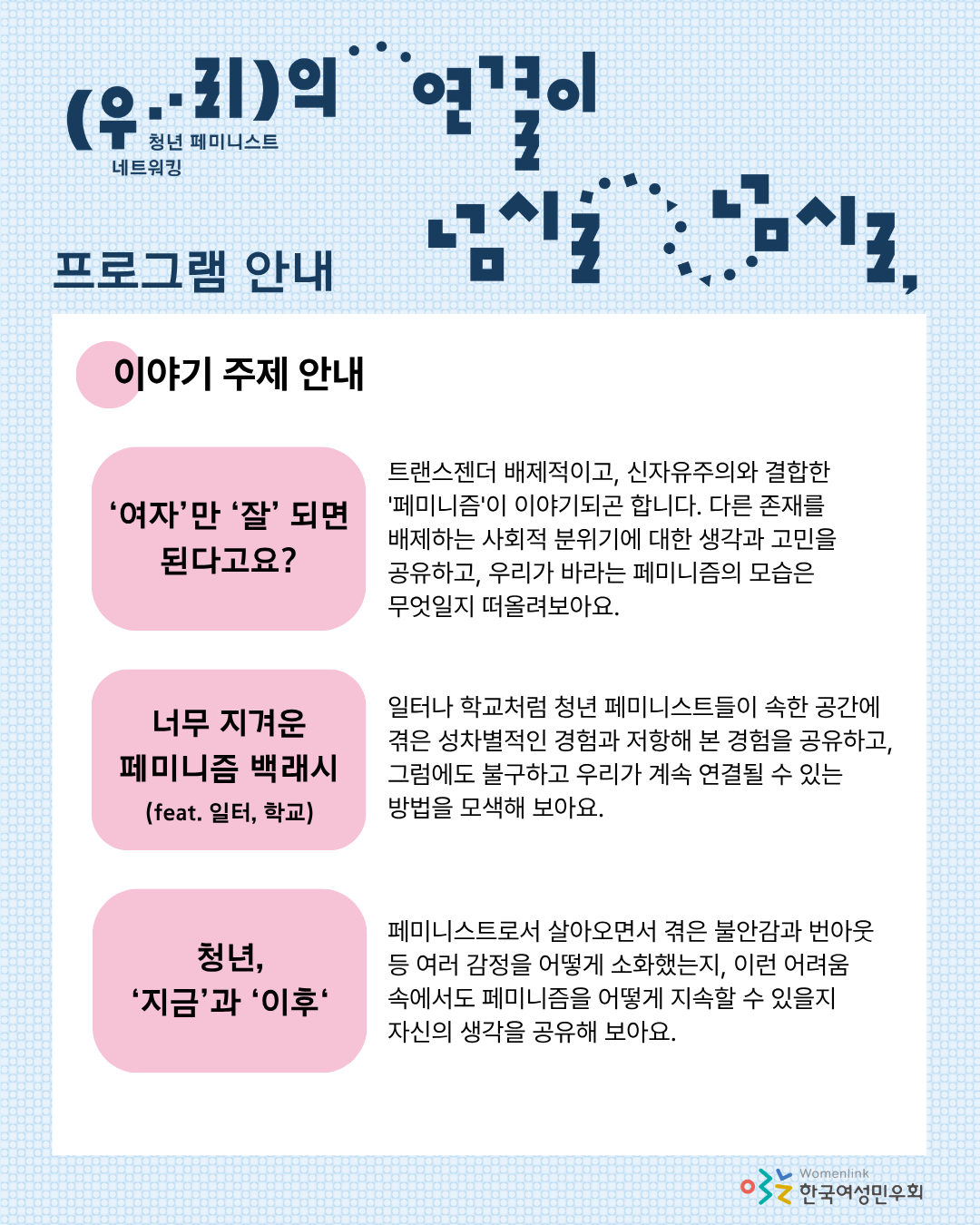 여섯 번째 홍보 이미지. 이미지 상단에는 이미지 상단에 행사 제목이 타이포그래피로 놓여있고,  프로그램에서 다룰 이야기 주제 세 가지를 안내하기 위해 ‘이야기 주제 안내’ 문구가 적혀 있다. 문구 아래에 흰색 네모 박스 도형 위, 이야기 주제인 [‘여자’가 ‘잘’ 되면 된다고요?], [너무 지겨운 페미니즘 백래시 (feat. 일터, 학교)], [청년 ‘지금’과 ‘이후’]가 분홍색 도형 위에 적혀 있다. 그 오른쪽에 주제 별로 이야기 나눌 내용에 대한 상세한 설명이 적혀 있다.