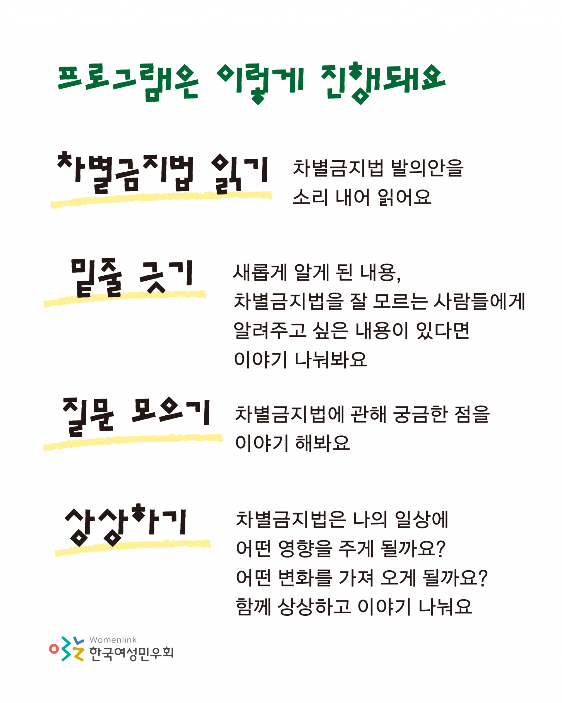 프로그램은 이렇게 진행돼요 라는 제목 아래로 차별금지법 발의안을 소리 내어 읽고, 새롭게 알게 된 내용, 차별금지법을 잘 모르는 사람들에게 알려주고 싶은 내용이 있다면 이야기 나눠봐요, 차별금지법에 관해 궁금한 점을 이야기 해봐요, 차별금지법은 나의 일상에 어떤 영향을 주게 될지 어떤 변화를 가져 오게 될지, 함께 상상하고 이야기 나누자고 적혀 있다.