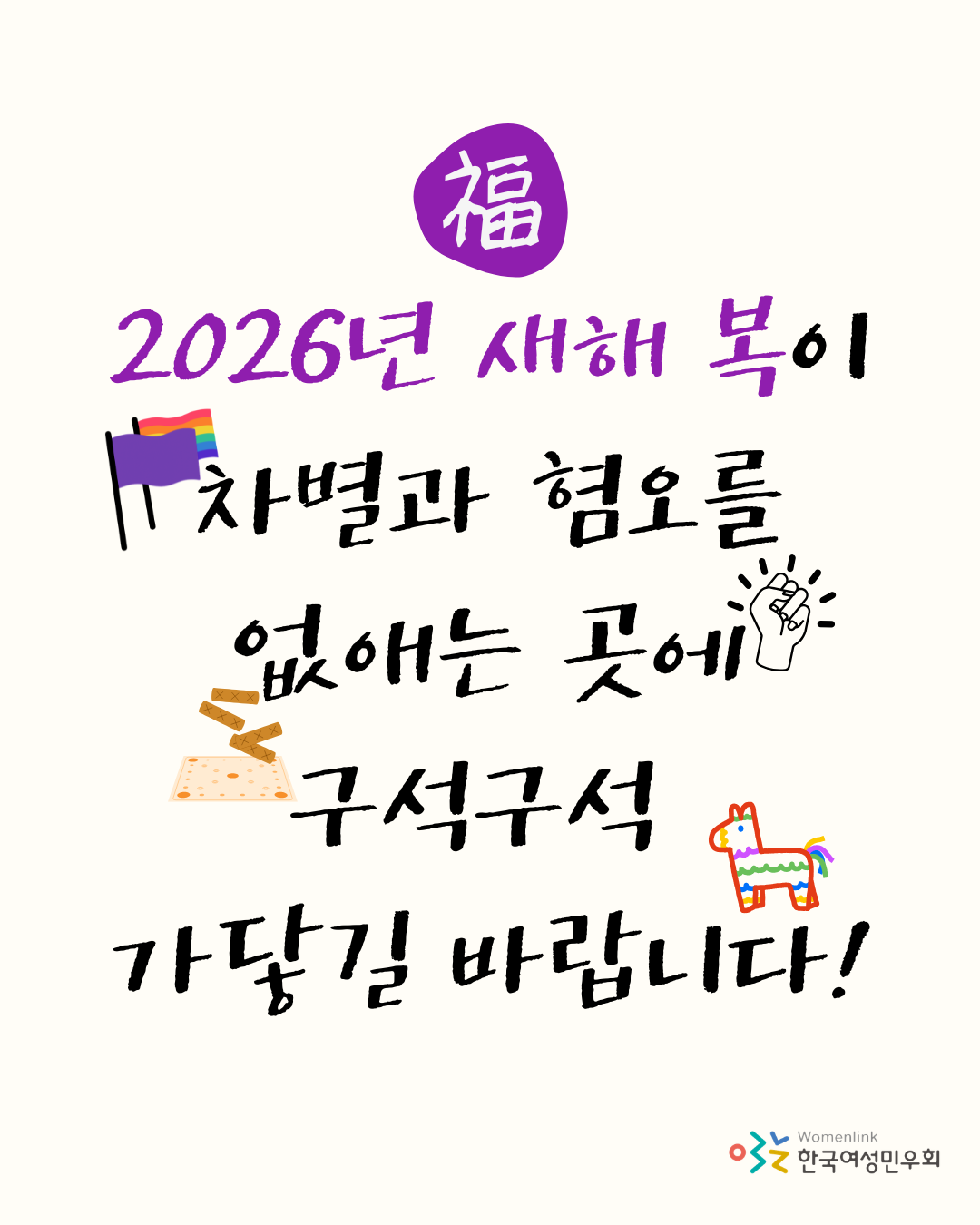 밝은 미색 배경의 상단에는 보라색 원 안에 흰색 한자로 '복(福)'자가 적혀 있습니다. 그 아래로 보라색과 검은색의 손글씨가 이어집니다. 문구는 "2026년 새해 복이 차별과 혐오를 없애는 곳에 구석구석 가닿길 바랍니다!"라고 적혀 있으며, 글귀 사이사이에는 의미 있는 상징물들이 배치되어 있습니다. 상단에는 무지개 깃발과 보라색 깃발이 나란히 꽂혀 있고, 중앙에는 꽉 쥔 주먹 주위로 빛이 뻗어 나가는 모습이 그려져 있습니다. 하단에는 윷놀이 도구와 무지개색 갈기를 가진 말 모양이 놓여 있습니다. 이미지 오른쪽 하단에는 한국여성민우회 로고가 배치되어 있습니다.