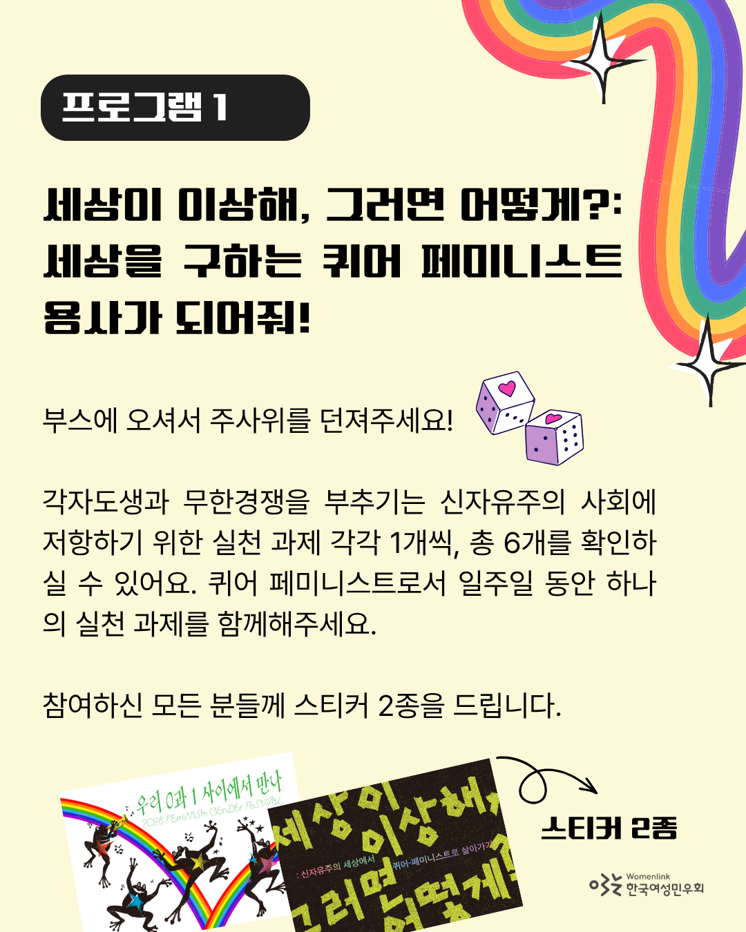 연한 노란색 배경의 포스터 세 번째 이미지. 상단에는 “프로그램 1”과 해당 프로그램의 제목인 “세상이 이상해, 그러면 어떻게?: 세상을 구하는 퀴어 페미니스트 용사가 되어줘!”가 검은 글씨로 적혀있다. 그 아래에는 프로그램에 대해 안내하는 “부스에 오셔서 주사위를 던져주세요! 각자도생과 무한경쟁을 부추기는 신자유주의 사회에 저항하기 위한 실천 과제 1개씩, 총 6개를 확인하실 수 있어요. 퀴어 페미니스트로서 일주일 동안 하나의 실천 과제를 함께해주세요. 참여하신 모든 분들께 스티커 2종을 드립니다.” 문구가 적혀있다. 하단에는 스티커 2종의 이미지가 놓여있다.