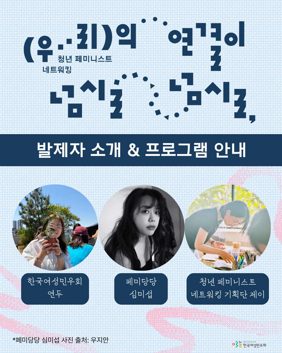 ‘청년 페미니스트 네트워킹: 우리의 연결이 넘실넘실,’ 행사의 발제자를 소개하는 홍보 이미지이다. 하늘색 배경화면에, 이미지 상단에 행사 제목이 타이포그래피로 놓여있다. 그 아래에는 남색 직사각형 안에 ‘발제자 소개 & 프로그램 안내’ 문구가 적혀 있다. 그 아래에는 발제자 세 명, ‘한국여성민우회 연두’, ‘페미당당 심미섭’, ‘청년 페미니스트 네트워킹 기획단 제이’의 사진이 차례대로 원형으로 놓여있고, 사진 아래에 발제자의 소속과 이름이 적혀있다. 이미지 하단에는 ‘*페미당당 심미섭 사진 출처: 우지안’이라는 글씨가 적혀 있다.