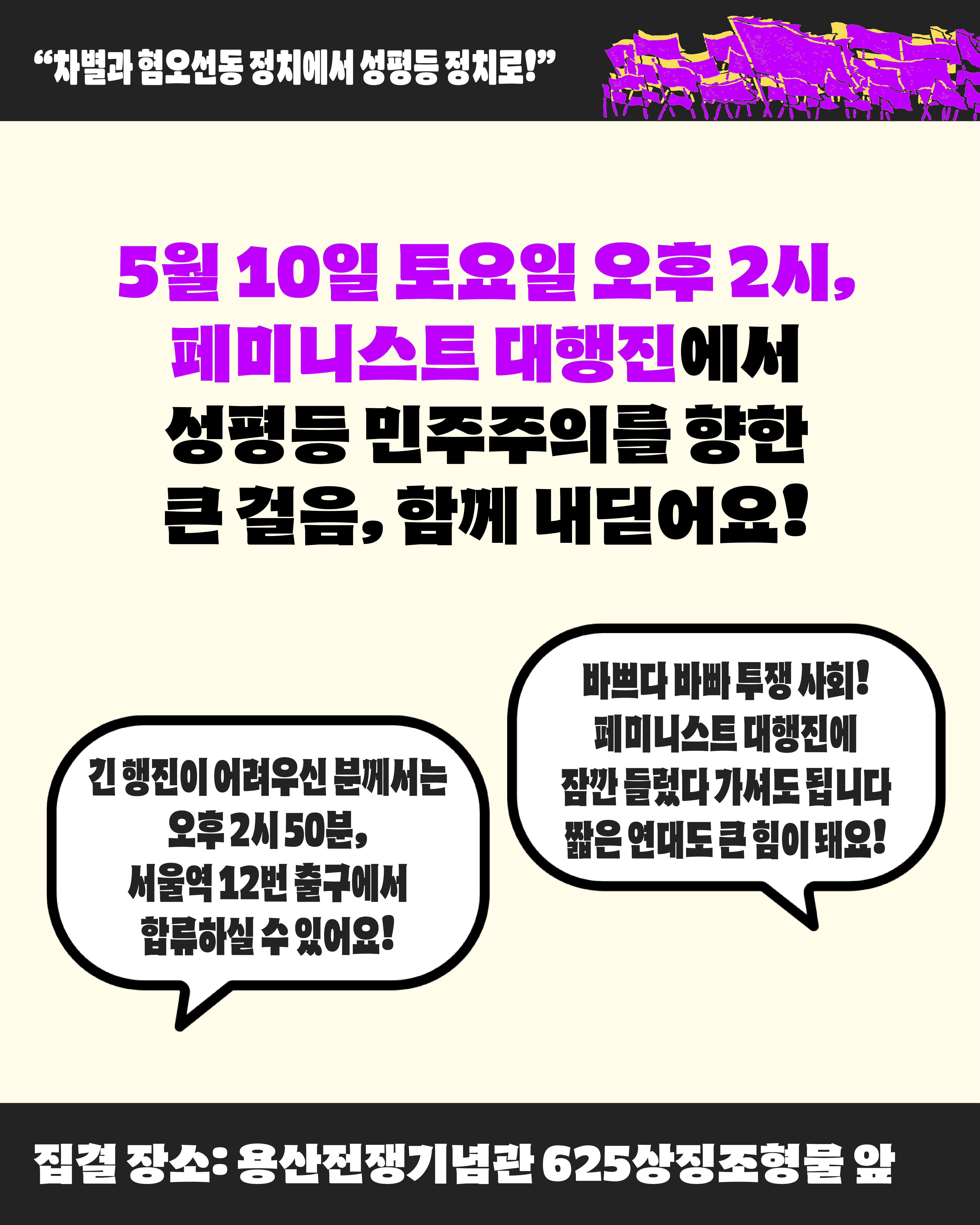 5월 10일 토요일 오후 2시 페미니스트 대행진에서 성평등 민주주의를 향한 큰 걸음 함께 내딛어요 라고 중앙에 적혀 있다. 이미지 좌측 하단단에는 긴 행진이 어려우신 분께서는 오후 2시 50분 서울역 12번 출구에서 합류하실 수 있다고 적혀 있으며, 이미지 우측 하단에는 바쁘다 바빠 투쟁 사회 페미니스트 대행진에 잠깐 들렀다 가셔도 됩니다 짧은 연대도 큰 힘이 돼요 라고 적혀 있다.