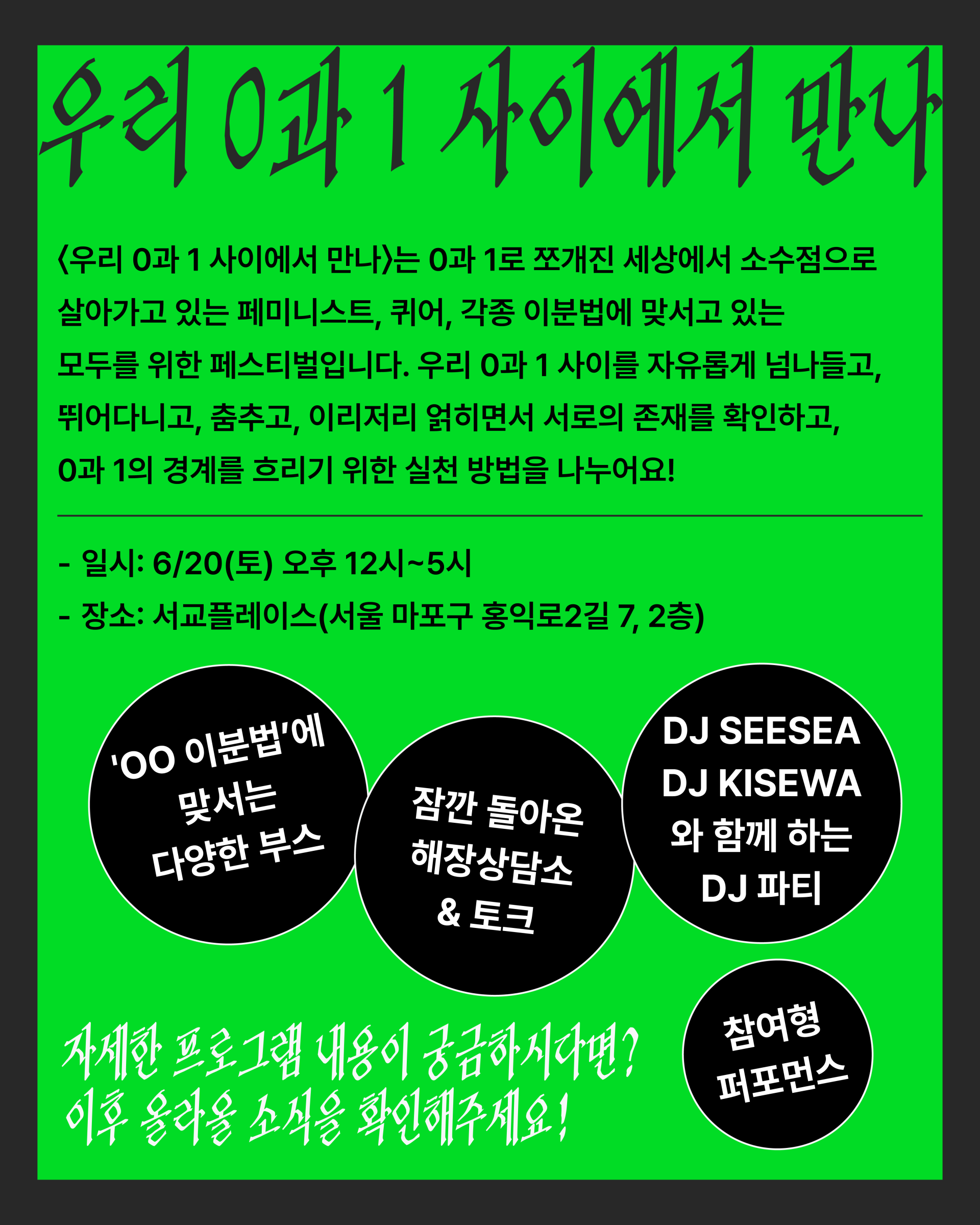 우리 0과 1 사이에서 만나라는 제목 아래로 페스티벌 소개 문구가 적혀 있다. 〈우리 0과 1 사이에서 만나〉는 0과 1로 쪼개진 세상에서 소수점으로 살아가고 있는 페미니스트, 퀴어, 각종 이분법에 맞서고 있는 모두를 위한 페스티벌입니다. 우리 0과 1 사이를 자유롭게 넘나들고, 뛰어다니고, 춤추고, 이리저리 얽히면서 서로의 존재를 확인하고, 0과 1의 경계를 흐리기 위한 실천 방법을 나누어요! 첫 번째 이미지와 마찬가지로 일시와 장소가 적혀 있다. 페스티벌 프로그램으로는 oo이분법에 맞서는 다양한 부스, 잠깐 돌아온 해장상담소와 토크, DJ싯시와 DJ키세와와 함께 하는 DJ파티, 참여형 퍼포먼스가 적혀 있다. 자세한 프로그램 내용이 궁금하다면 이후 올라올 소식을 확인해달라는 안내 문구도 적혀 있다.