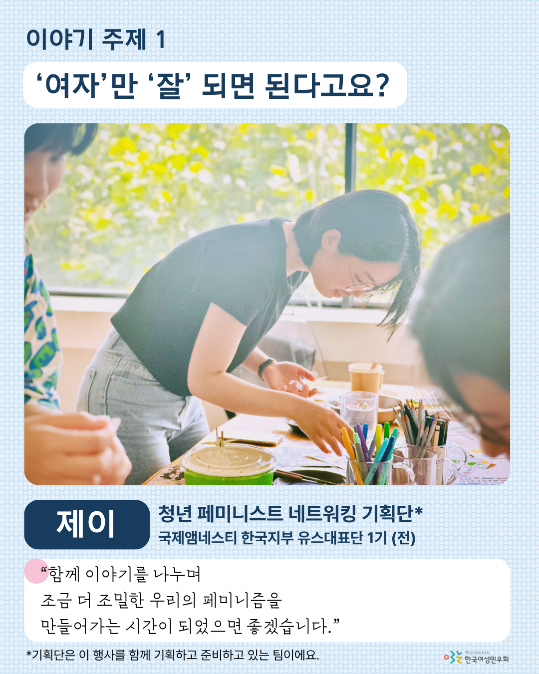 두 번째 홍보 이미지. 이미지 상단에는 첫 번째 이야기 주제인 [‘여자’만 ‘잘’ 되면 된다고요?]가 적혀 있다. 그 아래에는 해당 주제 발제자 제이의 사진이 크게 놓여있다. 그 아래 왼쪽에는 발제자 이름이, 오른쪽에는 발제자의 소속 ‘청년 페미니스트 네트워킹 기획단’ 과 ‘국제앰네스티 한국지부 유스대표단 1기 (전)’이 적혀 있다. 그 아래에는 발제 소감, ‘함께 이야기를 나누며 조금 더 조밀한 우리의 페미니즘을 만들어가는 시간이 되었으면 좋겠습니다.’가 적혀 있다. 최하단에는 기획단에 대한 설명이 들어가있다.