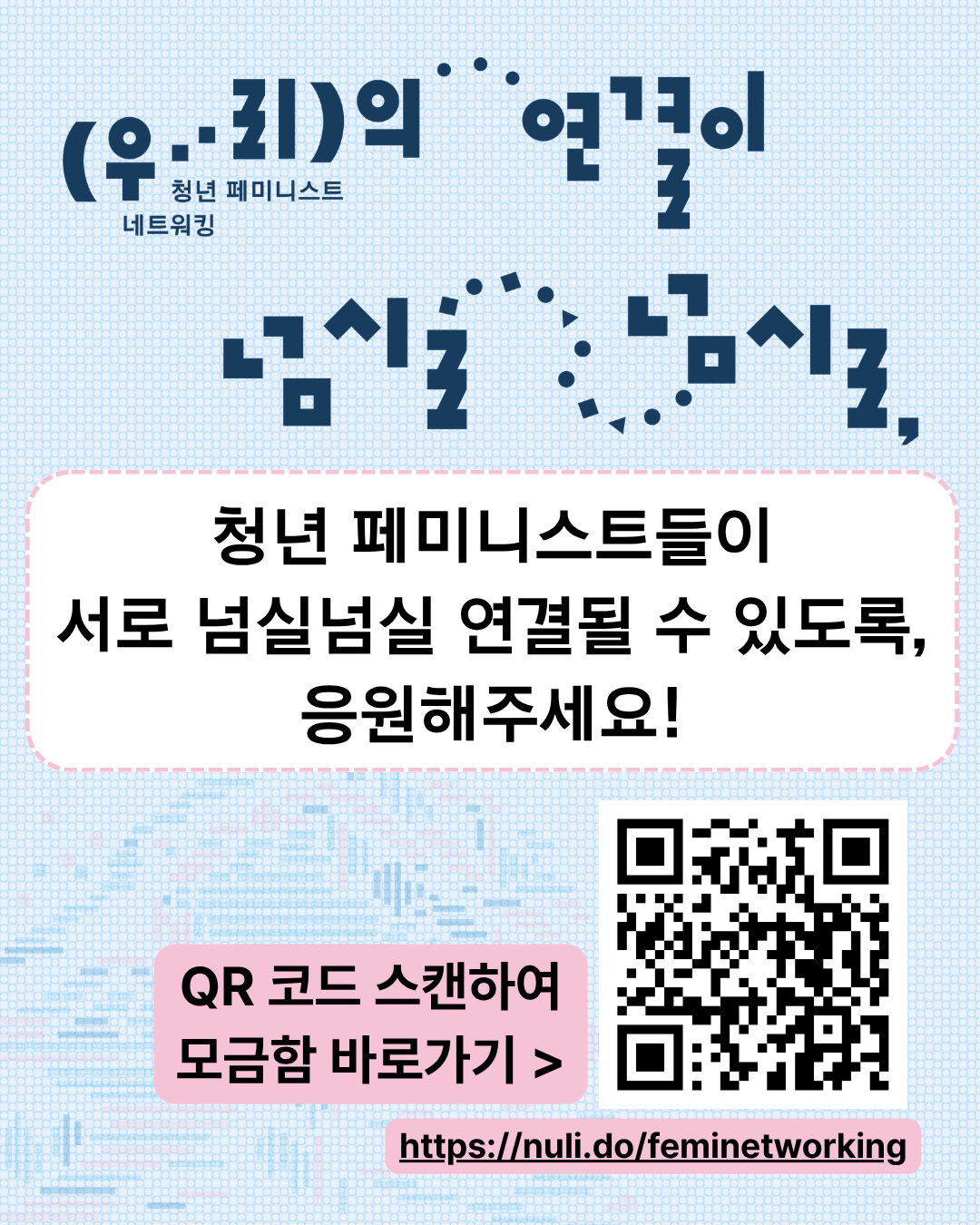 이미지 설명: 하늘색 배경화면에, 이미지 상단에는 '청년 페미니스트 네트워킹: 우리의 연결이 넘실넘실,'이라는 행사 제목이 타이포그래피로 적혀있다. 그 아래에는 하얀색 둥근 네모 박스가 놓여있고, 그 안에 '청년 페미니스트들이 서로 넘실넘실 연결될 수 있도록, 응원해주세요!'라고 적혀있다. 오른쪽 하단에는 QR코드 이미지가, 이미지 왼쪽에는 연분홍색 박스 안에 'QR코드 스캔하여 모금함 바로가기 〉' 글씨가 적혀 있고, 이미지 아래에는 모금함 링크가 적혀있다.