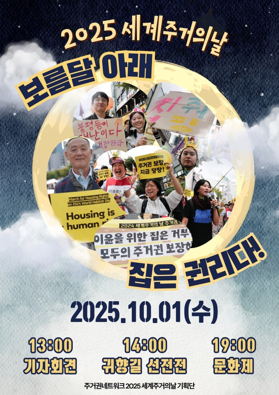 짙은 남색 밤하늘에 큰 보름달이 떠 있고, 달 위로 ‘2025 세계주거의날’이라는 글자가 적혀 있다. 보름달 안쪽에는 여러 시민들이 거리에서 피켓을 들고 집회하는 모습이 담겨 있다. 피켓에는 “불평등이 재난이다”, “Housing is human right”, “주거권 보장 지금 당장!”, “이윤을 위한 집은 거부, 모두의 주거권 보장하라” 등의 문구가 보인다. 달 아래쪽에는 큼직하게 “보름달 아래 집은 권리다!”라는 글귀가 쓰여 있다. 하단에는 행사 일정이 안내되어 있으며,  13:00 기자회견  14:00 귀향길 선전전  19:00 문화제 라고 적혀 있다. 가장 아래에는 주최 단체명으로 ‘주거권네트워크 2025 세계주거의날 기획단’이 표기되어 있다.