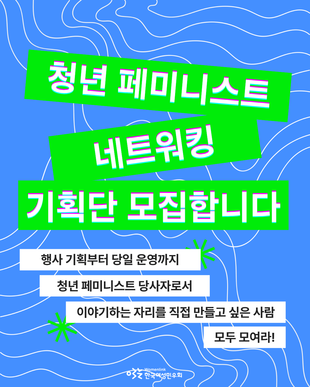 청년 페미니스트 네트워킹 기획단 모집을 위한 홍보용 포스터 첫 번째 이미지. 파란색 바탕에 흰색의 물결 선이 배경화면이다. 위쪽은 형광초록색 직사각형 도형 위에 홍보 주제인 ‘청년 페미니스트 네트워킹 기획단 모집합니다’ 흰색 글씨가 쓰여있다. 그 아래에는 흰색 직사각형 도형 위에 기획단 모집 타겟과 기획단이 담당할 활동이 담긴 ‘행사 기획부터 당일 운영까지 청년 페미니스트 당사자로서 이야기하는 자리를 직접 만들고 싶은 사람 모두 모여라!’ 문구가 적혀있다. 해당 도형 근처에 꽃 모양의 도형이 배치되어있다.