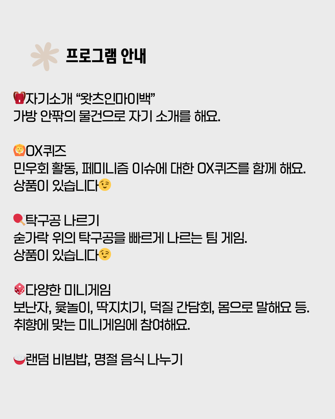 회색 배경의 포스터 상단에 분홍색 꽃 모양 아이콘과 함께 검은색 굵은 글씨로 "프로그램 안내"라고 적혀 있습니다. 그 아래로 각 프로그램별 상세 내용이 나열되어 있습니다. 1.  빨간색 가방 아이콘과 함께 "자기소개 '왓츠인마이백'": 가방 안팎의 물건으로 자기 소개를 해요. 2. 주황색 얼굴 아이콘과 함께 "OX퀴즈": 민우회 활동, 페미니즘 이슈에 대한 OX퀴즈를 함께 해요. 상품이 있습니다. 3. 빨간색 탁구라켓 아이콘과 함께 "탁구공 나르기": 숟가락 위의 탁구공을 빠르게 나르는 팀 게임. 상품이 있습니다. 4. 빨간색 주사위 아이콘과 함께 "다양한 미니게임": 보난자, 윷놀이, 딱지치기, 덕질 간담회, 몸으로 말해요 등. 취향에 맞는 미니게임에 참여해요. 5. 빨간색 밥그릇 아이콘과 함께 "랜덤 비빔밥, 명절 음식 나누기": (내용 없음)