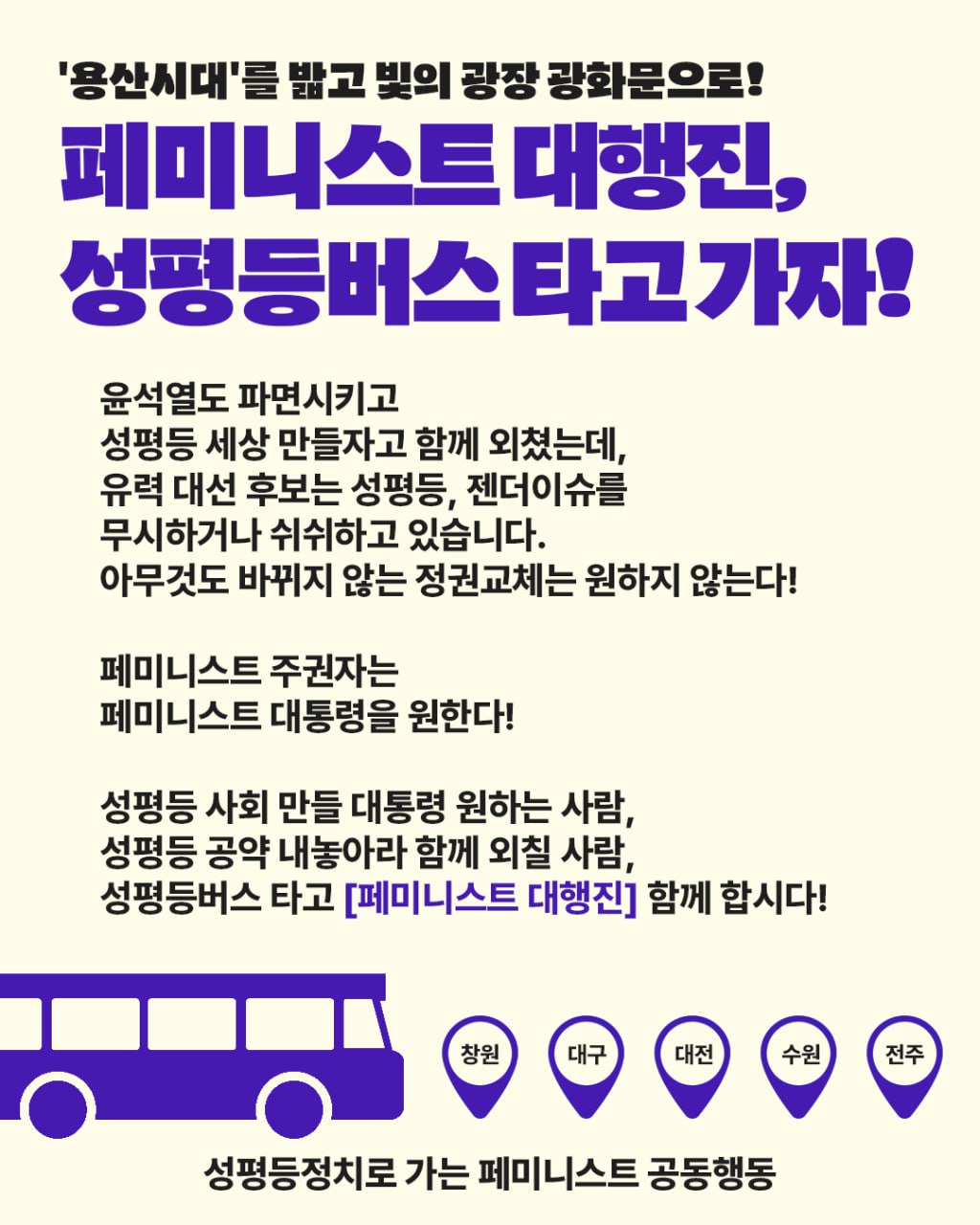 페미니스트 대행진에 참여할 수 있는 성평등버스가 있다는 것을 알리는 홍보물. 안내문구와 함께 이미지 하단에 버스 이미지와 창원, 대구, 대전, 수원, 전주 등 성평등버스를 탈 수 있는 지역을 표시한 아이콘이 있다. 홍보문구는 다음. '용산시대'를 밟고 빛의 광장 광화문으로! 페미니스트 대행진, 성평등버스 타고 가자! 윤석열도 파면시키고 성평등 세상 만들자고 함께 외쳤는데, 유력 대선 후보는 성평등, 젠더이슈를 무시하거나 쉬쉬하고 있습니다. 아무것도 바뀌지 않는 정권교체는 원하지 않는다! 페미니스트 주권자는 페미니스트 대통령을 원한다! 성평등 사회 만들 대통령 원하는 사람, 성평등 공약 내놓아라 함께 외칠 사람, 성평등버스 타고 [페미니스트 대행진] 함께 합시다!
