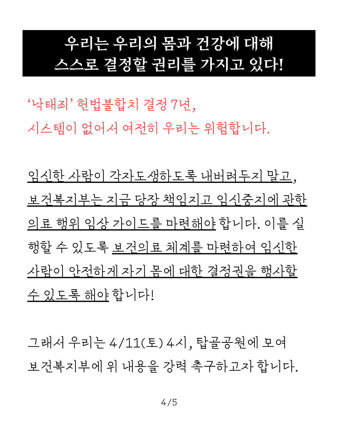 우리는 우리의 몸과 건강에 대해 스스로 결정할 권리를 가지고 있다 라는 제목 아래로 다음과 같은 본문이 적혀 있다. ‘낙태죄’ 헌법불합치 결정 7년, 시스템이 없어서 여전히 우리는 위험합니다. 임신한 사람이 각자도생하도록 내버려두지 말고, 보건복지부는 지금 당장 책임지고 임신중지에 관한 의료 행위 임상 가이드를 마련해야 합니다. 이를 실행할 수 있도록 보건의료 체계를 마련하여 임신한 사람이 안전하게 자기 몸에 대한 결정권을 행사할 수 있도록 해야 합니다. 그래서 우리는 4/11(토) 4시, 탑골공원에 모여 보건복지부에 위 내용을 강력 촉구하고자 합니다.