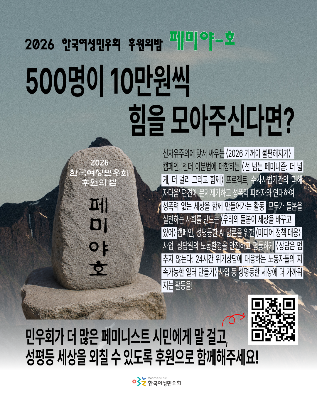 하늘 배경으로 높은 산들이 보이는 이미지를 배경으로 한다. 상단에는 2026 한국여성민우회 후원의밤 '페미 야-호' 500명이 10만원씩 힘을 모아주신다면? 이라는 제목이 검정 글씨로 적혀있다. 중앙 왼쪽에는 돌로 만든 표지석이 있다. 표지석에는 마찬가지로 '2026 한국여성민우회 후원의 밤 페미야호'라고 새겨져 있다. 이번에는 전체가 불투명하고 제대로된 이미지다. 하단에는 검정 글씨로 굵게 '민우회가 더 많은 페미니스트 시민에게 말 걸고, 성평등한 세상을 외칠 수 있도록 후원으로 함께해주세요'라 적혀있고 후원약정서로 이어지는 큐알코드 이미지가 있다. 중앙 표지석 우측에는 작은 글씨로 민우회 올해 사업에 대한 설명이 상세하게 적혀있다. 해당 텍스트는 아래와 같다. 신자유주의에 맞서 싸우는 〈2026 기꺼이 불편해지기〉 캠페인, 젠더 이분법에 대항하는 〈선 넘는 페미니즘: 더 넓게, 더 멀리 그리고 함께〉 프로젝트, 수사사법기관의 '피해자다움' 편견에 문제제기하고 성폭력 피해자와 연대하여 성폭력 없는 세상을 함께 만들어가는 활동, 모두가 돌봄을 실천하는 사회를 만드는 〈우리의 돌봄이 세상을 바꾸고 있어〉 캠페인, 성평등한 AI 담론을 위한 〈미디어 정책 대응〉사업, 상담원의 노동환경을 안전하고 평등하게 〈상담은 멈추지 않는다: 24시간 위기상담에 대응하는 노동자들의 지속가능한 일터 만들기〉 사업 등 성평등한 세상에 더 가까워지는 활동을!