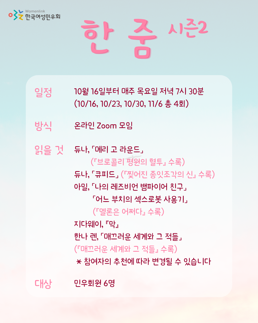 하늘색과 분홍색 그라데이션 배경. 왼쪽 상단에는 한국여성민우회 로고가 있다. 상단 중앙에 소모임명 [한 줌 시즌2]가 적혀 있다. 그 아래로 소모임 정보가 쓰여있다. 일정: 10월 16일부터 매주 목요일 저녁 7시 30분(10/16, 10/23, 10/30, 11/6 총 4회). 방식: 온라인 Zoom 모임.  읽을 것: 듀나 「메리 고 라운드」(『브로콜리 평원의 혈투』 수록), 듀나 「큐피드」(『찢어진 종잇조각의 신』 수록), 아밀 「나의 레즈비언 뱀파이어 친구」, 「어느 부치의 섹스로봇 사용기」(『멜론은 어쩌다』 수록), 지다웨이 『막』, 한나 렌 「매끄러운 세계와 그 적들」(『매끄러운 세계와 그 적들』 수록), *참여자의 추천에 따라 변경될 수 있습니다. 대상: 민우회원 6명.