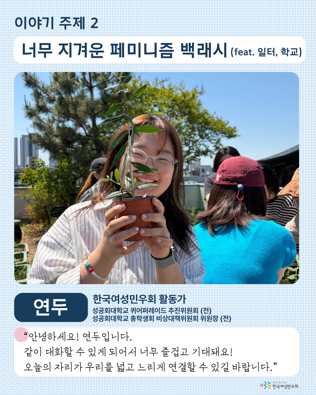 세 번째 홍보 이미지. 이미지 상단에는 두 번째 이야기 주제인 [너무 지겨운 페미니즘 백래시 (feat. 일터, 학교)]가 적혀 있다. 그 아래에는 해당 주제 발제자 연두의 사진이 크게 놓여있다. 그 아래 왼쪽에는 발제자의 이름이, 오른쪽에는 발제자의 소속 ‘한국여성민우회 활동가’ 과 ‘성공회대학교 퀴어퍼레이드 추진위원회(전), 성공회대학교 총학생회 비상대책위원회 위원장(전)’이 적혀 있다. 그 아래에는 발제 소감, ‘안녕하세요! 연두입니다. 같이 대화할 수 있게 되어서 너무 즐겁고 기대돼요! 오늘의 자리가 우리를 넓고 느리게 연결할 수 있길 바랍니다.’가 적혀 있다.