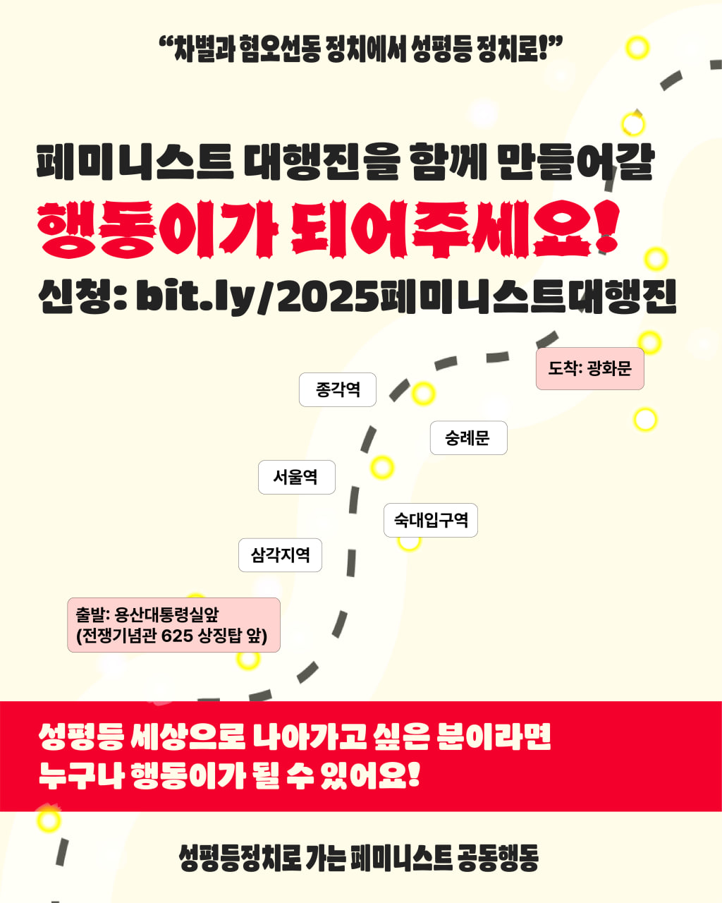 이미지 상단에 차별과 혐오선동 정치에서 성평등 정치로 라는 행진 제목이 적혀 있고, 그 아래로 페미니스트 대행진을 함께 만들어갈 행동이가 되어 주세요! 라고 적혀 있다. 신청 링크는 bit.ly/2025페미니스트대행진 이다. 이미지 중앙에는 행진 코스가 구체적으로 적혀있는데, 용산대통령실앞 전쟁기념관 625 상징탑 앞에서 출발하여 삼각지역, 숙대입구역, 서울역, 숭례문, 종각역을 거쳐 광화문에 도착하는 코스다. 하단에는 성평등 세상으로 나아가고 싶은 분이라면 누구나 행동이가 될 수 있어요 라고 적혀 있다. 끝으로 주최명인 성평등정치로 가는 페미니스트 공동행동이 적혀 있다.