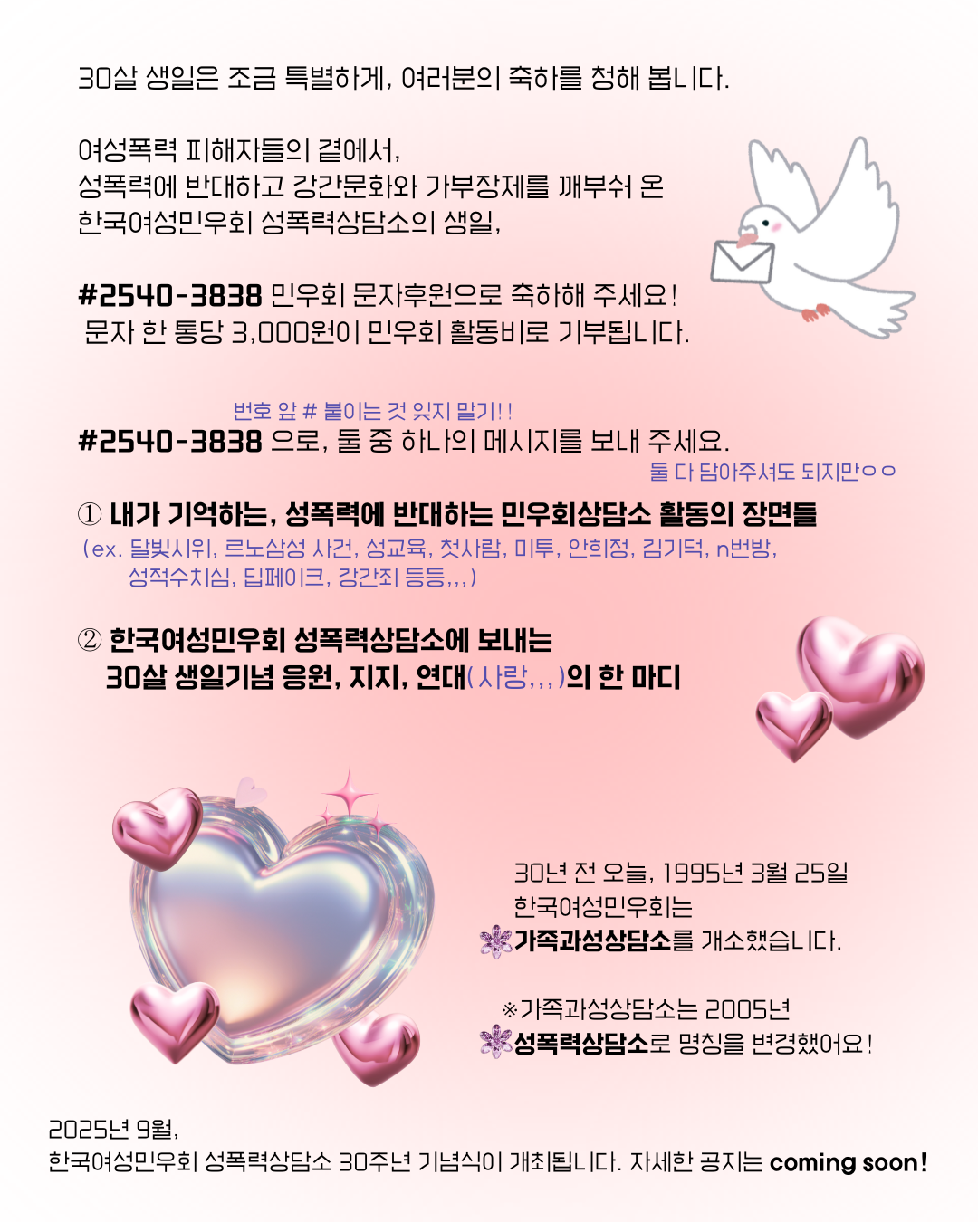 비둘기와 하트가 그려 진 이미지를 배경으로, "30년 전 오늘, 1995년 3월 25일 한국여성민우회는 가족과성상담소를 개소했습니다. (가족과성상담소는 2005년에 성폭력상담소로 명칭을 변경했어요) 30살 생일은 조금 특별하게, 여러분의 축하를 청해 봅니다. 여성폭력 피해자들의 곁에서, 폭력에 반대하고 강간문화와 가부장제를 부수어 온 민우회 성폭력상담소의 생일, #2540-3838 민우회 문자후원으로 축하해 주세요! 한 통당 3,000원이 민우회 활동비로 기부됩니다. #2540-3838(번호 앞에 #을 꼭 붙여주셔야 합니다)으로 아래 두 메시지 중 하나를 보내 주세요! -1) 내가 기억하는, 성폭력에 반대하는 민우회 활동의 장면들 (ex, 달빛시위, 르노삼성 사건, 성교육, 첫사람, 미투, 안희정, 김기덕, n번방, 성적수치심, 딥페이크, 강간죄 등등,,,), 2) 한국여성민우회 성폭력상담소에 보내는 응원, 지지, 연대, (사랑,,,)의 한 마디 2025년 9월, 한국여성민우회 성폭력상담소 30주년 기념식이 개최됩니다. 자세한 공지는 coming soon!" 이라고 적혀 있다.
