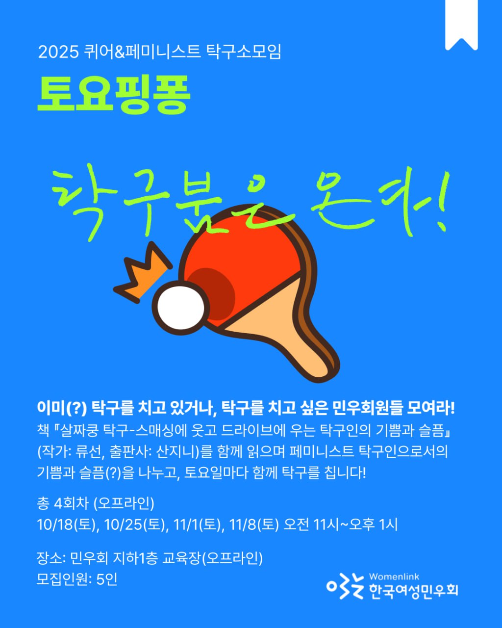 파란 배경의 홍보 포스터. 상단에는 "2025 퀴어&페미니스트 탁구소모임"이라는 문구가 흰색으로 적혀 있고, 그 아래에 형광 연두색으로 "토요핑퐁"이라는 큰 제목이 강조되어 있다. 중앙에는 빨간 탁구채와 하얀 탁구공 일러스트가 있고, 그 위에 형광 연두색 손글씨로 "탁구붐은 온다!"라는 문구가 쓰여 있다. 아래쪽에는 모임 안내 문구가 하얀색 글씨로 적혀 있다: "이미(?) 탁구를 치고 있거나, 탁구를 치고 싶은 민우회원들 모여라! 책 『살짜쿵 탁구-스매싱에 웃고 드라이브에 우는 탁구인의 기쁨과 슬픔』(작가: 류선, 출판사: 산지니)를 함께 읽으며 페미니스트 탁구인으로서의 기쁨과 슬픔(?)을 나누고, 토요일마다 함께 탁구를 칩니다! 총 4회차 (오프라인). 10/18(토), 10/25(토), 11/1(토), 11/8(토) 오전 11시~오후 1시. 장소: 민우회 지하1층 교육장(오프라인). 모집인원: 5인" 포스터 하단 오른쪽에는 한국여성민우회 로고와 영문 이름 "Womenlink"가 있다.