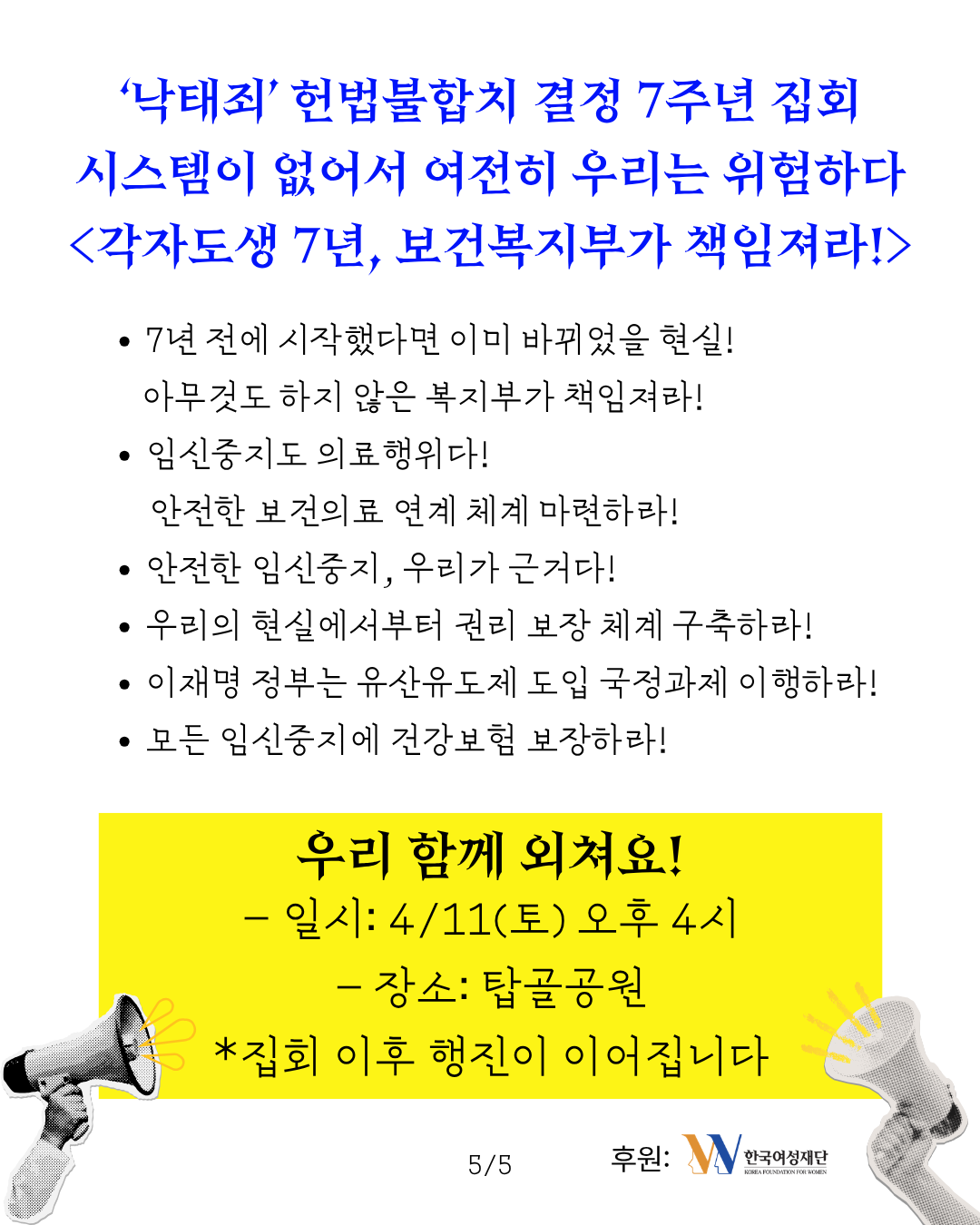 이미지 상단에 ‘낙태죄’ 헌법불합치 결정 7주년 집회 시스템이 없어서 여전히 우리는 위험하다 각자도생 7년, 보건복지부가 책임져라 라는 제목이 적혀 있다. 중앙에는 7년 전에 시작했다면 이미 바뀌었을 현실 아무것도 하지 않은 복지부가 책임져라, 임신중지도 의료행위다 안전한 보건의료 연계 체계 마련하라, 안전한 임신중지, 우리가 근거다, 우리의 현실에서부터 권리 보장 체계 구축하라, 이재명 정부는 유산유도제 도입 국정과제 이행하라, 모든 임신중지에 건강보험 보장하라 라는 구호가 적혀 있다. 이미지 하단에는 우리 함께 외쳐요 라는 소제목과 함께 4월 11일 토요일 오후 4시, 탑골공원에서 집회가 진행되며 집회 이후 행진이 이어진다는 안내문구가 적혀 있다. 이미지 하단에는 후원처인 한국여성재단의 로고가 삽입되어 있다.