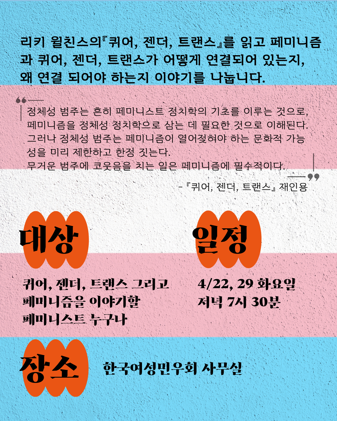 트랜스젠더를 상징하는 플래그를 배경에 "리키 윌친스의『퀴어, 젠더, 트랜스』를 읽고 페미니즘과 퀴어, 젠더, 트랜스가 어떻게 연결되어 있는지, 왜 연결 되어야 하는지 이야기를 나눕니다." 와 책 퀴어, 젠더, 트랜스 재인용 문구인 "정체성 범주는 흔히 페미니스트 정치학의 기초를 이루는 것으로, 페미니즘을 정체성 정치학으로 삼는 데 필요한 것으로 이해된다. 그러나 정체성 범주는 페미니즘이 열어젖혀야 하는 문화적 가능성을 미리 제한하고 한정 짓는다. 무거운 범주에 코웃음을 치는 일은 페미니즘에 필수적이다."가 적혀있다. 그리고 대상은 "퀴어, 젠더, 트랜스 그리고 페미니즘을 이야기할 페미니스트 누구나" 일정은 "4/22, 29 화요일 저녁 7시 30분" 장소는 "한국여성민우회 사무실" 이라고 적혀있다.